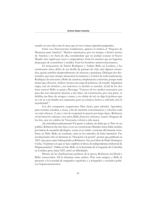 50
Alfonzo Rumazo González
extraño en una vida como la suya, que no tuvo nunca expresión pragmática.
Entre sus observaciones londinenses, aparece la relativa al “Negocio de
Monarcas para América”. Muchos americanos, por ese tiempo, y dentro mismo
de América y no fuera de ella, consideraban que no podían avanzar el Nuevo
Mundo sino regido por reyes o emperadores. Eran los muchos que no lograron
despojarse de costumbres y moldes. Eran los hombres antirrevolucionarios.
El reencuentro de Simón Rodríguez y Andrés Bello en Londres, a los
veinticuatro años, debió de ser desfile de paisajes de vida, más algunos recuer-
dos; quizás también desprendimiento de tristezas y paradojas. Dialogan dos des-
terrados, que hace tiempo alcanzaron la madurez y el dolor de toda maduración;
Rodríguez de cincuenta y Bello de cuarenta, simplemente conversan, porque nada
tienen que ofrecerse. Ambos van por una etapa de pobreza y de estudio -larguísima
etapa, casi sin término-; son maestros; su destino es enseñar. ¿Cuál de los dos
tiene menos? Bello se queja a Revenga: “Carezco de los medios necesarios aun
para dar una educación decente a mis hijos: mi constitución, por otra parte, se
debilita, me lleno de arrugas y canas, y veo delate de mí, no digo la pobreza que
ni a mí ni a mi familia nos espantaría, pues ya estamos hechos a tolerarla, sino la
mendicidad”.
Los dos comparten ocupaciones. Dan clases, para subsistir. Aprenden,
para enseñar; estudian y crean, a fin de trasmitir conocimientos y volverlos cada
vez más eficaces. A uno y otro les respetará la muerte por largo lapso: Robinson
vivirá hasta los ochenta y tres años; Bello, hasta los ochenta y cuatro. Ninguno de
los dos, una vez salidos de Venezuela, volverá a ella nunca.
¿Se entendieron plenamente? En punto a cultura, sin duda que sí. Pero no en
política. Robinson iba muy lejos ya en sus convicciones liberales; hasta había asistido,
por ánimo de ensanche ideológico, -como ya se señaló- a sesiones del naciente socia-
lismo en París. Bello, en contraste, creía en los métodos de lenta transición. Fue
revolucionario sólo en literatura: la “Alocución a la poesía”, poema que publicará en
1823 -muy poco antes había partido ya Robinson- fue, en el decir de Pedro Henríquez
Ureña, “el primero en que se hace explícito el deseo de independencia intelectual de
Hispanoamérica”. Había servido Bello en la Secretaría de la Legación de Colombia
en Londres; pero, hacia 1821, entró en dificultades.
Dentro de las clasificaciones políticas de la época, Robinson era liberal y
Bello conservador. Tal la distancia entre ambos. Pero eran amigos, y Bello le
presentó a la sociedad de emigrados españoles y a refugiados o enviados políti-
cos hispanoamericanos.
 