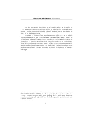 51
SimónRodríguez,MaestrodeAmérica.BiografíaBreve
Los dos educadores venezolanos se despidieron a fines de diciembre de
1822. Robinson toma decisiones con energía, al margen de la inestabilidad del
titubeo. La suya, es una base granítica. Resuelve retornar a tierras americanas, en
busca de su discípulo Bolívar.
La estada en Londres fuéle económicamente difícil; pero no es sólo la
angustia económica la que lo impulsa lejos. Había que darle a su actividad un
asentamiento nuevo, de Nuevo Mundo, afín con las irrupciones creadoras de su
inteligencia. El británico William Walton, entusiasta divulgador de la causa ame-
ricana, hubo de prestarle cincuenta libras.58
Muchas veces, de aquí en adelante, el
maestro habrá de vivir de préstamos, y su pobreza no le permitirá cumplir siem-
pre con los acreedores. Este fue uno de los fatalismos de este varón sin dobleces
ni trampa.
58
MERCEDES ALVAREZ FREITES: Sim6n Rodríguez tal cual fue. Cromotip, Caracas, 1966, págs.
145 y 325. Walton le escribió a Bolívar el 1 de agosto de 1827: “Como el último servicio que
puede hacer a un amigo de V. E., presté 50 libras al señor Rodríguez, y ni siquiera éstas han vuelto
a entrar en mi poder”.
 