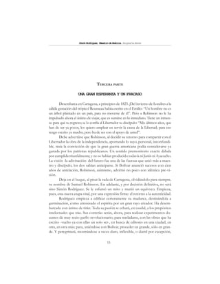 53
SimónRodríguez,MaestrodeAmérica.BiografíaBreve
TERCERA PARTE
UNA GRAN ESPERANZA Y UN FRACASO
Desembarca en Cartagena, a principios de 1823. ¡Del invierno de Londres a la
cálida gestación del trópico! Rousseau había escrito en el Emilio: “Un hombre no es
un árbol plantado en un país, para no moverse de él”. Pero a Robinson no le ha
impulsado ahora el ánimo de viajar, que es sumirse en lo inmediato. Tiene un inmen-
so para qué su regreso; se lo confía al Libertador su discípulo: “Mis últimos años, que
han de ser ya pocos, los quiero emplear en servir la causa de la Libertad; para eso
tengo escrito ya mucho, pero ha de ser con el apoyo de usted”.
Debe advertirse que Robinson, al decidir su retorno para compartir con el
Libertador la obra de la independencia, aportando lo suyo, personal, inconfundi-
ble, traía la convicción de que la gran guerra americana podía considerarse ya
ganada por los patriotas republicanos. Un sentido premonitorio exacto dábala
por cumplida triunfalmente; y no se habían producido todavía ni Junín ni Ayacucho.
La visión -la adivinación- del futuro fue una de las fuerzas que unió más a maes-
tro y discípulo; los dos sabían anticiparse. Si Bolívar anunció sucesos con cien
años de antelación, Robinson, asimismo, advirtió no poco con idéntica pre-vi-
sión.
Deja en el buque, al pisar la rada de Cartagena, olvidándolo para siempre,
su nombre de Samuel Robinson. En adelante, y por decisión definitiva, no será
sino Simón Rodríguez. Se le esfumó un mito y murió un equívoco. Empieza,
pues, esta nueva etapa vital, por una expresión firme: el retorno a la autenticidad.
Rodríguez empieza a edificar certeramente su madurez, destinándola a
germinación, como atravesado el espíritu por un gran rayo creador. Ha desem-
barcado con ánimo de titán. Toda su pasión se echará, en caudal, a los propósitos
intelectuales que trae. Sus correrías serán, ahora, para realizar experimentos do-
centes de muy recio garfio revolucionario; para trasladarse, con las obras que ha
escrito -vuelto ya con ellas un solo ser-, en busca de editores en una ciudad, en
otra, en otra más; para, uniéndose con Bolívar, proceder en grande, sólo en gran-
de. Y peregrinará, mostrándose a veces duro, inflexible, o dúctil por excepción,
 