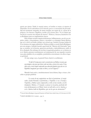 54
Alfonzo Rumazo González
quizás por táctica. Nadie lo manejó nunca, ni hombre ni mujer, ni siquiera el
Libertador. En los altorrelieves de la historia, pocos se encuentran de personali-
dad tan reciamente integrada, de tantas energías, tan segura de sí, a pesar de la
pobreza y los fracasos. Orgulloso, escribe a los sesenta años: “Yo no dejaré que
me lleven a cuestas sino después de muerto”. Pobreza y fracasos, basamento son
en Rodríguez para un empinamiento mayor.
Hace tiempo terminó arquitectónicamente, brillantemente, uno de sus em-
peños vitales y trascendentes: educar y enrumbar a su discípulo Simón Bolívar,
que se le volvió un Emilio ciclópeo tan colosal, que América, Europa, hablan de
él en términos de magna admiración. Hubiese podido ya morir Simón Rodríguez
por este tiempo, y habríale bastado aquel título de “Maestro del Libertador” para
que su nombre, en la historia, apareciera profunda e indisolublemente unido al
de su discípulo. Sin embargo de esta bien conquistada grandeza, no se detiene en
su ir. Quiere penetrar resueltamente en la plasmación de una segunda vocación
suya, para añadirla a la ya cumplida y poniéndola concomitante con ella en rique-
za germinal.
Al viejo amigo suyo, el general Otero, hácele la confidencia:
Yo dejé la Europa para venir a encontrarme con Bolívar; no para que
me protegiese, sino para que hiciese valer mis ideas a favor de la causa. Estas
ideas eran y serán siempre emprender una educación popular, para dar ser a la
República imaginaria que rueda en libros y en los Congresos.59
Mirando hacia atrás y simultáneamente hacia delante, llega a trazar y des-
cribir su propia parábola:
La suerte de mis compatriotas me llevó al patriotismo [el conspi-
rador, cuando Picomell]; el patriotismo, a Napoleón [o sea a Europa];
Napoleón, a Bolívar [para compararlos y verlos al uno vencido y al otro
triunfante]; Bolívar, a Venezuela [a pensar en la patria, partiendo del
texto del Juramento en el Monte Sacro]; de allí volví a ver la América, y
en la América hallo las Repúblicas, que son las que me atormentan.60
59
Carta de Simón Rodríguez al general Francisco de Paula Otero, desde Lima, el 10 de marzo de 1832.
60
SIMÓN RODRÍGUEZ: Sociedades ... pág. 16.
 