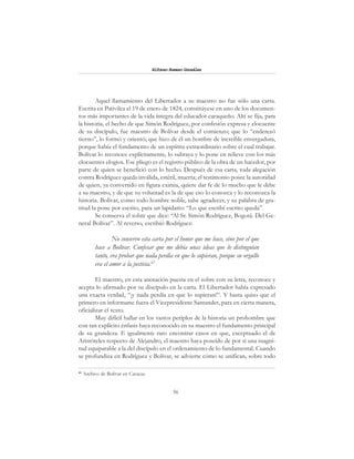 56
Alfonzo Rumazo González
Aquel llamamiento del Libertador a su maestro no fue sólo una carta.
Escrita en Pativilca el 19 de enero de 1824, constitúyese en uno de los documen-
tos más importantes de la vida íntegra del educador caraqueño. Ahí se fija, para
la historia, el hecho de que Simón Rodríguez, por confesión expresa y elocuente
de su discípulo, fue maestro de Bolívar desde el comienzo; que lo “enderezó
tierno”, lo formó y orientó; que hizo de él un hombre de increíble envergadura,
porque había el fundamento de un espíritu extraordinario sobre el cual trabajar.
Bolívar lo reconoce explícitamente, lo subraya y lo pone en relieve con los más
elocuentes elogios. Ese pliego es el registro público de la obra de un hacedor, por
parte de quien se benefició con lo hecho. Después de esa carta, toda alegación
contra Rodríguez queda inválida, estéril, muerta; el testimonio posee la autoridad
de quien, ya convertido en figura eximia, quiere dar fe de lo mucho que le debe
a su maestro, y de que su voluntad es la de que eso lo conozca y lo reconozca la
historia. Bolívar, como todo hombre noble, sabe agradecer, y su palabra de gra-
titud la pone por escrito, para un lapidario: “Lo que escribí escrito queda”.
Se conserva el sobre que dice: “Al Sr. Simón Rodríguez, Bogotá. Del Ge-
neral Bolívar”. Al reverso, escribió Rodríguez:
No conservo esta carta por el honor que me hace, sino por el que
hace a Bolívar. Confesar que me debía unas ideas que lo distinguían
tanto, era probar que nada perdía en que lo supieran, porque su orgullo
era el amor a la justicia.62
El maestro, en esta anotación puesta en el sobre con su letra, reconoce y
acepta lo afirmado por su discípulo en la carta. El Libertador había expresado
una exacta verdad, “¡y nada perdía en que lo supieran!”. Y hasta quiso que el
primero en informarse fuera el Vicepresidente Santander, para en cierta manera,
oficializar el texto.
Muy difícil hallar en los vastos periplos de la historia un prohombre que
con tan explícito énfasis haya reconocido en su maestro el fundamento principal
de su grandeza. E igualmente raro encontrar casos en que, exceptuado el de
Aristóteles respecto de Alejandro, el maestro haya poseído de por sí una magni-
tud equiparable a la del discípulo en el ordenamiento de lo fundamental. Cuando
se profundiza en Rodríguez y Bolívar, se advierte cómo se unifican, sobre todo
62
Archivo de Bolívar en Caracas.
 