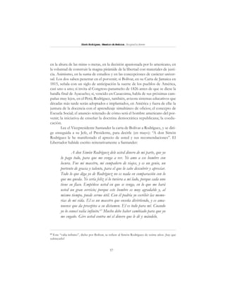 57
SimónRodríguez,MaestrodeAmérica.BiografíaBreve
en la altura de las miras o metas, en la decisión apasionada por lo americano, en
la voluntad de construir la magna pirámide de la libertad con materiales de justi-
cia. Asimismo, en la suma de estudios y en las concepciones de carácter univer-
sal. Los dos saben penetrar en el porvenir; si Bolívar, en su Carta de Jamaica en
1815, señala con un siglo de anticipación la suerte de los pueblos de América,
casi uno a uno; si invita al Congreso panameño de 1826 antes de que se diese la
batalla final de Ayacucho; si, vencido en Casacoima, habla de sus próximas cam-
pañas muy lejos, en el Perú; Rodríguez, también, avizora sistemas educativos que
décadas más tarde serán adoptados e implantados, en América y fuera de ella: la
juntura de la docencia con el aprendizaje simultáneo de oficios; el concepto de
Escuela Social; el anuncio reiterado de cómo será el hombre americano del por-
venir; la iniciativa de enseñar la doctrina democrática republicana; la coedu-
cación.
Lee el Vicepresidente Santander la carta de Bolívar a Rodríguez, y se diri-
ge enseguida a su Jefe, el Presidente, para decirle (en mayo): “A don Simón
Rodríguez le he manifestado el aprecio de usted y sus recomendaciones”. El
Libertador habíale escrito reiterativamente a Santander:
A don Simón Rodríguez dele usted dinero de mi parte, que yo
lo pago todo, para que me venga a ver. Yo amo a ese hombre con
locura. Fue mi maestro, mi compañero de viajes, y es un genio, un
portento de gracia y talento, para el que lo sabe descubrir y apreciar.
Todo lo que diga yo de Rodríguez no es nada en comparación con lo
que me queda. Yo sería feliz si lo tuviera a mi lado, porque cada uno
tiene su flaco. Empéñese usted en que se venga, en lo que me hará
usted un gran servicio; porque este hombre es muy agradable y, al
mismo tiempo, puede serme útil. Con él podría yo escribir las memo-
rias de mi vida. El es un maestro que enseña divirtiendo, y es ama-
nuense que da preceptos a su dictamen. El es todo para mí. Cuando
yo lo conocí valía infinito.63
Mucho debe haber cambiado para que yo
me engañe. Gire usted contra mí el dinero que le dé y mándelo.
63
Este “valía infinito”, dicho por Bolívar, se refiere al Simón Rodríguez de veinte años: ¡hay que
subrayarlo!
 