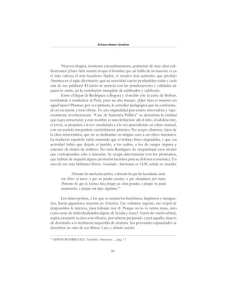 58
Alfonzo Rumazo González
!Nuevos elogios, insistente encumbramiento, grabación de muy altas cali-
ficaciones! ¿Hace falta insistir en que el hombre que así habla de su maestro es ya
el más valioso, el más hazañoso fijador, el creador más auténtico que produjo
América en el siglo diecinueve; que su autoridad vuelve perdurables todas y cada
una de sus palabras? El juicio se acrisola con las ponderaciones y calidades de
quien lo emite, en la correlación innegable de calificador y calificado.
Entre el llegar de Rodríguez a Bogotá y el recibir éste la carta de Bolívar,
invitándole a trasladarse al Perú, pasó un año íntegro. ¿Qué hizo el maestro en
aquel lapso? Plasmar, por vez primera, la novedad pedagógica que ha conforma-
do en su mente a trazo firme. Es una originalidad por entero innovadora y vigo-
rosamente revolucionaria. “Casa de Industria Pública” se denomina la entidad
que logra estructurar, y este nombre es una definición: allí el niño, el adolescente,
el joven, se preparan a la vez estudiando y a la vez aprendiendo un oficio manual,
con un sentido integralista esencialmente práctico. No acepta alumnos, hijos de
la clase aristocrática, que no se dedicarían en ningún caso a un oficio mecánico.
La tradición española había estatuido que el trabajo físico degradaba, y que esa
actividad había que dejarla al pueblo, a los judíos, a los de sangre impura y
carentes de títulos de nobleza. No trata Rodríguez de resquebrajar esos niveles
que corresponden sólo a minorías. Se ocupa directamente con los proletarios,
que habrán de requerir alguna profesión lucrativa para su defensa económica. En
uno de sus más brillantes libros: Sociedades Americanas en 1828, señala su mundo:
Dénseme los muchachos pobres, o dénseme los que los hacendados decla-
ran libres al nacer, o que no pueden enseñar, o que abandonan por rudos.
Dénseme los que la Inclusa bota porque ya están grandes, o porque no puede
mantenerlos, o porque son hijos ilegítimos.64
Los niños pobres, a los que se suman los huérfanos, ilegítimos y mengua-
dos, hacen gigantesca mayoría en América. Ese volumen ingente, ese tropel de
desposeídos le interesa, para trabajar con él. Porque no lo ve como masa, sino
como serie de individualidades dignas de la talla y cincel. Varón de visión orbital,
aspira a repartir su don con eficacia, por saberse preparado y por aquello, mayor,
de destinarlo a lo realmente requerido de siembra. Sus personales capacidades se
describen en otro de sus libros: Luces y virtudes sociales:
64
SIMÓN RODRÍGUEZ: Sociedades Americanas .... pág. 17.
 