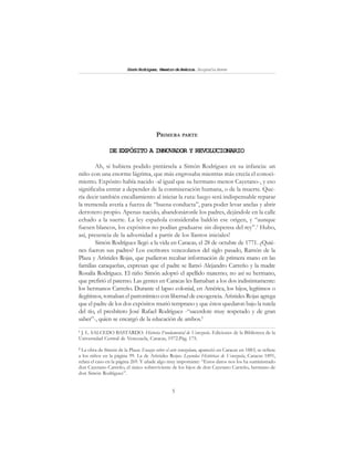 5
SimónRodríguez,MaestrodeAmérica.BiografíaBreve
PRIMERA PARTE
DE EXPÓSITO A INNOVADOR Y REVOLUCIONARIO
Ah, si hubiera podido pintársela a Simón Rodríguez en su infancia: un
niño con una enorme lágrima, que más engrosaba mientras más crecía el conoci-
miento. Expósito había nacido -al igual que su hermano menor Cayetano-, y eso
significaba entrar a depender de la conmiseración humana, o de la muerte. Que-
ría decir también encallamiento al iniciar la ruta: luego será indispensable reparar
la tremenda avería a fuerza de “buena conducta”, para poder levar anclas y abrir
derrotero propio. Apenas nacido, abandonáronle los padres, dejándole en la calle
echado a la suerte. La ley española consideraba baldón ese origen, y “aunque
fuesen blancos, los expósitos no podían graduarse sin dispensa del rey”.1
Hubo,
así, presencia de la adversidad a partir de los llantos iniciales!
Simón Rodríguez llegó a la vida en Caracas, el 28 de octubre de 1771. ¿Quié-
nes fueron sus padres? Los escritores venezolanos del siglo pasado, Ramón de la
Plaza y Arístides Rojas, que pudieron recabar información de primera mano en las
familias caraqueñas, expresan que el padre se llamó Alejandro Carreño y la madre
Rosalía Rodríguez. El niño Simón adoptó el apellido materno; no así su hermano,
que prefirió el paterno. Las gentes en Caracas les llamaban a los dos indistintamente:
los hermanos Carreño. Durante el lapso colonial, en América, los hijos, legítimos o
ilegítimos, tomaban el patronímico con libertad de escogencia. Arístides Rojas agrega
que el padre de los dos expósitos murió temprano y que éstos quedaron bajo la tutela
del tío, el presbítero José Rafael Rodríguez -“sacerdote muy respetado y de gran
saber”-, quien se encargó de la educación de ambos.2
1
J. L. SALCEDO BASTARDO: Historia Fundamental de Venezuela. Ediciones de la Biblioteca de la
Universidad Central de Venezuela, Caracas, 1972.Pág. 175.
2
La obra de Simón de la Plaza: Ensayo sobre el arte venezolano, apareció en Caracas en 1883; se refiere
a los niños en la página 99. La de Arístides Rojas: Leyendas Históricas de Venezuela, Caracas 1891,
relata el caso en la página 269. Y añade algo muy importante: “Estos datos nos los ha suministrado
don Cayetano Carreño, el único sobreviviente de los hijos de don Cayetano Carreño, hermano de
don Simón Rodríguez”.
 