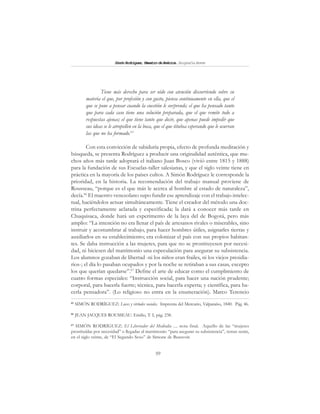 59
SimónRodríguez,MaestrodeAmérica.BiografíaBreve
Tiene más derecho para ser oído con atención discurriendo sobre su
materia el que, por profesión y con gusto, piensa continuamente en ella, que el
que se pone a pensar cuando la cuestión le sorprende; el que ha pensado tanto
que para cada caso tiene una solución preparada, que el que remite todo a
respuestas ajenas; el que tiene tanto que decir, que apenas puede impedir que
sus ideas se le atropellen en la boca, que el que titubea esperando que le ocurran
las que no ha formado.65
Con esta convicción de sabiduría propia, efecto de profunda meditación y
búsqueda, se presenta Rodríguez a producir una originalidad auténtica, que mu-
chos años más tarde adoptará el italiano Juan Bosco (vivió entre 1815 y 1888)
para la fundación de sus Escuelas-taller salesianas, y que el siglo veinte tiene en
práctica en la mayoría de los países cultos. A Simón Rodríguez le corresponde la
prioridad, en la historia. La recomendación del trabajo manual proviene de
Rousseau, “porque es el que más le acerca al hombre al estado de naturaleza”,
decía.66
El maestro venezolano supo fundir ese aprendizaje con el trabajo intelec-
tual, haciéndolos actuar simultáneamente. Tiene el creador del método una doc-
trina perfectamente aclarada y especificada; la dará a conocer más tarde en
Chuquisaca, donde hará un experimento de la laya del de Bogotá, pero más
amplio: “La intención no era llenar el país de artesanos rivales o miserables, sino
instruir y acostumbrar al trabajo, para hacer hombres útiles, asignarles tierras y
auxiliarlos en su establecimiento; era colonizar el país con sus propios habitan-
tes. Se daba instrucción a las mujeres, para que no se prostituyesen por necesi-
dad, ni hiciesen del matrimonio una especulación para asegurar su subsistencia.
Los alumnos gozaban de libertad -ni los niños eran frailes, ni los viejos presidia-
rios-; el día lo pasaban ocupados y por la noche se retiraban a sus casas, excepto
los que querían quedarse”.67
Define el arte de educar como el cumplimiento de
cuatro formas especiales: “Instrucción social, para hacer una nación prudente;
corporal, para hacerla fuerte; técnica, para hacerla experta; y científica, para ha-
cerla pensadora”. (Lo religioso no entra en la enumeración). Marco Terencio
65
SIMÓN RODRÍGUEZ: Luces y virtudes sociales. Imprenta del Mercurio, Valparaíso, 1840. Pág. 46.
66
JEAN JACQUES ROUSSEAU: Emilio, T. I, pág. 238.
67
SIMÓN RODRÍGUEZ: El Libertador del Mediodía .... nota final. Aquello de las “mujeres
prostituídas por necesidad” o llegadas al matrimonio “para asegurar su subsistencia”, temas serán,
en el siglo veinte, de “El Segundo Sexo” de Simone de Beauvoir.
 