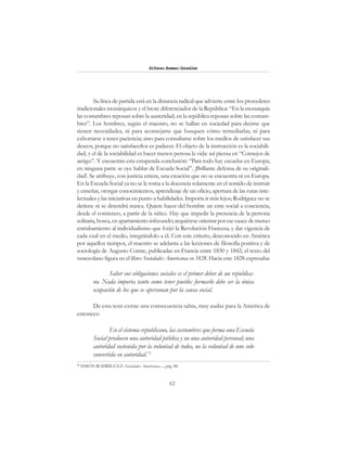 62
Alfonzo Rumazo González
Su línea de partida está en la distancia radical que advierte entre los procederes
tradicionales monárquicos y el brote diferenciador de la República: “En la monarquía
las costumbres reposan sobre la austeridad; en la república reposan sobre las costum-
bres”. Los hombres, según el maestro, no se hallan en sociedad para decirse que
tienen necesidades, ni para aconsejarse que busquen cómo remediarlas, ni para
exhortarse a tener paciencia; sino para consultarse sobre los medios de satisfacer sus
deseos, porque no satisfacerlos es padecer. El objeto de la instrucción es la sociabili-
dad, y el de la sociabilidad es hacer menos penosa la vida: así piensa en “Consejos de
amigo”. Y encuentra esta estupenda conclusión: “Para todo hay escuelas en Europa;
en ninguna parte se oye hablar de Escuela Social”. ¡Brillante defensa de su originali-
dad!. Se atribuye, con justicia entera, una creación que no se encuentra ni en Europa.
En la Escuela Social ya no se le toma a la docencia solamente en el sentido de instruir
y enseñar, otorgar conocimientos, aprendizaje de un oficio, apertura de las rutas inte-
lectuales y las iniciativas en punto a habilidades. Importa ir más lejos; Rodríguez no se
detiene ni se detendrá nunca. Quiere hacer del hombre un ente social a conciencia,
desde el comienzo, a partir de la niñez. Hay que impedir la presencia de la persona
solitaria, hosca,enapartamientoinfecundo;requiéreseorientarporesecaucedemutuo
entrabamiento al individualismo que forjó la Revolución Francesa, y dar vigencia de
cada cual en el medio, integrándolo a él. Con este criterio, desconocido en América
por aquellos tiempos, el maestro se adelanta a las lecciones de filosofía positiva y de
sociología de Augusto Comte, publicadas en Francia entre 1830 y 1842; el texto del
venezolano figura en el libro Sociedades Americanas en 1828. Hacia este 1828 expresaba:
Saber sus obligaciones sociales es el primer deber de un republica-
no. Nada importa tanto como tener pueblo: formarlo debe ser la única
ocupación de los que se apersonan por la causa social.
De esta tesis extrae una consecuencia sabia, muy audaz para la América de
entonces:
En el sistema republicano, las costumbres que forma una Escuela
Social producen una autoridad pública y no una autoridad personal; una
autoridad sostenida por la voluntad de todos, no la voluntad de uno solo
convertida en autoridad.72
72
SIMÓN RODRÍGUEZ: Sociedades Americanas...., pág. 88.
 