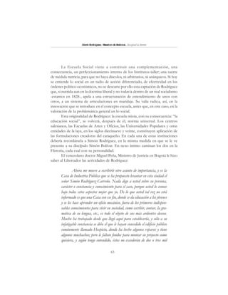 63
SimónRodríguez,MaestrodeAmérica.BiografíaBreve
La Escuela Social viene a constituir una complementación, una
consecuencia, un perfeccionamiento interno de los Institutos-taller; una suerte
de médula nutricia, para que no haya díscolos, ni arbitrarios, ni anárquicos. Si hoy
se entiende lo social en un radio de acción diferenciado, de efectividad en los
órdenes político-económicos, no se descarte por ello esta captación de Rodríguez
que, si nutrida aun en la doctrina liberal y no todavía dentro de un real socialismo
-estamos en 1828-, apela a una estructuración de entendimiento de unos con
otros, a un sistema de articulaciones en maridaje. Su valía radica, así, en la
innovación que se introduce en el concepto escuela, antes que, en este caso, en la
valoración de la problemática general en lo social.
Esta originalidad de Rodríguez: la escuela mixta, con su consecuencia: “la
educación social”, se volverá, después de él, norma universal. Los centros
salesianos, las Escuelas de Artes y Oficios, las Universidades Populares y otras
entidades de la laya, en los siglos diecinueve y veinte, constituyen aplicación de
las formulaciones creadoras del caraqueño. En cada una de estas instituciones
debería recordársela a Simón Rodríguez, en la misma medida en que se le ve
presente a su discípulo Simón Bolívar. En nexo íntimo caminan los dos en la
Historia, cada cual con su personalidad.
El venezolano doctor Miguel Peña, Ministro de Justicia en Bogotá le hizo
saber al Libertador las actividades de Rodríguez:
Ahora me mueve a escribirle otro asunto de importancia, y es la
Casa de Industria Pública que se ha propuesto levantar en esta ciudad el
señor Simón Rodríguez Carreño. Nada digo a usted sobre su persona,
carácter o constancia y conocimiento para el caso, porque usted lo conoce
bajo todos estos aspectos mejor que yo. De lo que usted tal vez no está
informado es que una Casa con ese fin, donde se da educación a los jóvenes
y se les hace aprender un oficio mecánico, fuera de los primeros indispen-
sables conocimientos para vivir en sociedad, como escribir, contar, la gra-
mática de su lengua, etc., es todo el objeto de sus más ardientes deseos.
Mucho ha trabajado desde que llegó aquí para establecerla, y sólo a su
infatigable constancia se debe el que le hayan concedido el edificio público
comúnmente llamado Hospicio, donde ha hecho algunos reparos y tiene
algunos muchachos; pero le faltan fondos para montar su proyecto como
quisiera, y según tengo entendido, éstos no excederán de dos o tres mil
 