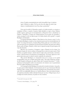 64
Alfonzo Rumazo González
pesos; él suspira constantemente por usted, persuadido de que si estuviera
aquí, él llenaría su objeto. Tal vez sería una obra digna de usted el que
tomase el establecimiento de esta Casa bajo su protección.73
Esta carta la recibió el Libertador cuando ya le había invitado a su maestro a
trasladarse al Perú, y cuando el maestro había decidido ya viajar a Lima. Hubiese
podido esperar, quizás; pero la incomprensión en Bogotá le forzó a abandonar su
empresa. “Santander y Umaña me comprometieron con la gente de mostrador y
ruana, y porque lo evité me dijeron que yo lo había echado todo a perder”, se quejó
Rodríguez al Libertador.
Le informa Santander a Bolívar: “Don Simón se fue a buscar a usted... Le di a
don Simón Rodríguez, cuando se fue, doscientos pesos por las recomendaciones de
usted”. Un amigo del maestro, el edecán Diego Ibarra, pide que se le nombre Comi-
sario de Guerra de un contingente de mil setecientos hombres que parte para el Perú;
Ibarra acaba de llegar a Bogotá y debió traer el especial encargo de preocuparse del
viaje del educador.
Retorna, así, el maestro a Cartagena y sigue a Panamá con las tropas. Los
diecisiete buques de vela no arriban a Guayaquil sino al cabo de cuatro meses. Todo
hombre, en aquellos tiempos y desde todos los siglos atrás, está forzado a vivir lenta-
mente, a desenvolverse con paciencia en la impaciencia. Aun ahora, siglo de lo verti-
ginoso para tanto, pero no para lo mucho requerido de aceleración.
Muy pronto Rodríguez se arrepentirá tanto de su ensayo en la capital
neogranadina, como de su empleo para poder viajar: “Mea culpa el haberme encarga-
do del Hospicio de Bogotá; mea culpa el haber sido Comisario bizcochero”.74
Al des-
embarcar en Guayaquil le recibe con entusiasmo otro alumno suyo: el general Juan
Paz del Castillo, Intendente de esa ciudad.
En Guayaquil recibió Rodríguez la noticia de los triunfos de Junín y Ayacucho.
La gran guerra había finalizado victoriosamente para los que buscaron la libertad,
derechos reales y justicia. ¡Era el momento de planear más certeramente!. Ha comen-
zado 1825 con espléndido alborozo en América; Buenos Aires está todavía festejan-
do el glorioso desenlace (había ordenado fiestas por un mes). Al llegar la paz, ésta, si
condigna de la lucha inmensa, no puede ser sino creadora.
73
Carta del 21 de marzo de 1824.
74
Escritos de Simón Rodríguez..., T. II., pág. 359.
 