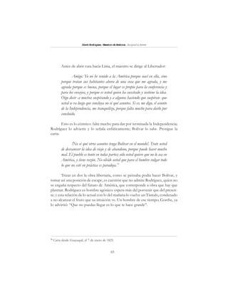 65
SimónRodríguez,MaestrodeAmérica.BiografíaBreve
Antes de abrir ruta hacia Lima, el maestro se dirige al Libertador:
Amigo: Yo no he venido a la América porque nací en ella, sino
porque tratan sus habitantes ahora de una cosa que me agrada, y me
agrada porque es buena, porque el lugar es propio para la conferencia y
para los ensayos, y porque es usted quien ha suscitado y sostiene la idea.
Oigo decir -a muchos suspirando y a algunos haciendo que suspiran- que
usted se va luego que concluya no sé qué asuntos. Si es, me digo, el asunto
de la Independencia, me tranquilizo, porque falta mucho para darlo por
concluido.
Esto es lo céntrico: falta mucho para dar por terminada la Independencia;
Rodríguez lo advierte y lo señala enfáticamente; Bolívar lo sabe. Prosigue la
carta:
!No sé qué otros asuntos tenga Bolívar en el mundo!. Trate usted
de desvanecer la idea de viaje y de abandono, porque puede hacer mucho
mal. El pueblo es tonto en todas partes; sólo usted quiere que no lo sea en
América, y tiene razón. No olvide usted que para el hombre vulgar todo
lo que no esté en práctica es paradoja.75
Trizar en dos la obra libertaria, como se pensaba podía hacer Bolívar, y
tomar así una posición de escape, es cuestión que no admite Rodríguez, quien no
se engaña respecto del futuro de América, que corresponde a obra que hay que
plasmar. Rodríguez es hombre agónico: espera más del porvenir que del presen-
te; y esta relación de lo actual con lo del mañana lo vuelve un Tántalo, condenado
a no alcanzar el fruto que su intuición ve. Un hombre de ese tiempo, Goethe, ya
lo advirtió: “Que no puedas llegar es lo que te hace grande”.
75
Carta desde Guayaquil, el 7 de enero de 1825.
 