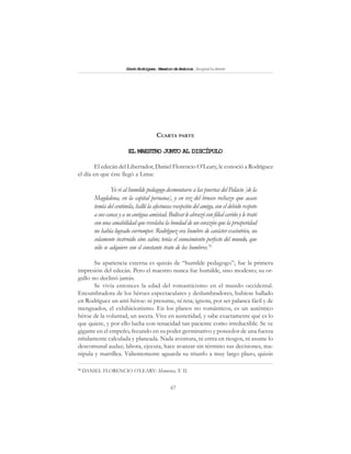 67
SimónRodríguez,MaestrodeAmérica.BiografíaBreve
CUARTA PARTE
EL MAESTRO JUNTO AL DISCÍPULO
El edecán del Libertador, Daniel Florencio O’Leary, le conoció a Rodríguez
el día en que éste llegó a Lima:
Yo vi al humilde pedagogo desmontarse a las puertas del Palacio [de la
Magdalena, en la capital peruana], y en vez del brusco rechazo que acaso
temía del centinela, halló la afectuosa recepción del amigo, con el debido respeto
asuscanasyasuantiguaamistad.Bolívar le abrazó con filial cariño y le trató
con una amabilidad que revelaba la bondad de un corazón que la prosperidad
no había logrado corromper. Rodríguez era hombre de carácter excéntrico, no
solamente instruido sino sabio; tenía el conocimiento perfecto del mundo, que
sólo se adquiere con el constante trato de los hombres.76
Su apariencia externa es quizás de “humilde pedagogo”; fue la primera
impresión del edecán. Pero el maestro nunca fue humilde, sino modesto; su or-
gullo no declinó jamás.
Se vivía entonces la edad del romanticismo en el mundo occidental.
Encumbradora de los héroes espectaculares y deslumbradores, hubiese hallado
en Rodríguez un anti-héroe: ni presume, ni reta; ignora, por ser palanca fácil y de
menguados, el exhibicionismo. En los planos no románticos, es un auténtico
héroe de la voluntad, un asceta. Vive en austeridad, y sabe exactamente qué es lo
que quiere, y por ello lucha con tenacidad tan paciente como irreductible. Se ve
gigante en el empeño, fecundo en su poder germinativo y poseedor de una fuerza
nítidamente calculada y planeada. Nada aventura, ni entra en riesgos, ni asume lo
descomunal audaz; labora, ejecuta, hace avanzar sin término sus decisiones, ma-
nipula y martillea. Valientemente aguarda su triunfo a muy largo plazo, quizás
76
DANIEL FLORENCIO O’LEARY: Memorias, T. II.
 