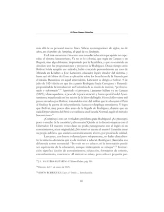 68
Alfonzo Rumazo González
más allá de su personal muerte física. Sábese contemporáneo de siglos, no de
años, en el ámbito de América, al igual de su discípulo.
En Lima encuentra el maestro una novedad educativa que quizás no espe-
raba: el sistema lancasteriano. Ya no es lo colonial, que regía en Caracas y en
Bogotá, sino algo diferente, implantado por la República, y que no coincide en
absoluto con las programaciones y proyectos de Rodríguez. Desde tiempo atrás
Bolívar había acogido ese método; había conocido personalmente en casa de
Miranda en Londres a José Lancaster, educador inglés creador del sistema, y
hasta oyó de labios de él una explicación sobre los beneficios de la fórmula por
él ideada. Basándose en aquel antecedente, Lancaster se dirigió a Bolívar -9 de
julio de 1824 (fecha en que iba a partir Rodríguez hacia Cartagena y Panamá)-
proponiéndole la introducción en Colombia de su modo de instruir, “perfeccio-
nado y reformado”.77
Aprobado el proyecto, Lancaster hállase ya en Caracas
(1825) y desea quedarse, a pesar de la poca atención y hasta oposición del Ayun-
tamiento, manifestada en los inicios de la labor del inglés. Ha recibido veinte mil
pesos enviados por Bolívar, tomándolos éste del millón que le obsequió el Perú
al finalizar la guerra de independencia. Lancaster despliega entusiasmo. Y logra
que Bolívar, muy pocos días antes de la llegada de Rodríguez, decrete que en
cada Departamento del Perú se establezca una Escuela Normal, según el método
lancasteriano.78
¿Constituyó esto un verdadero problema para Rodríguez? ¿Se preocupó
poco o mucho de la cuestión? ¡Al contrario! Quizás ni la discutió siquiera con el
Libertador. El maestro venezolano no podía parangonarse con el inglés ni en
conocimientos, ni en originalidad. ¡No tomó en cuenta el asunto! Esperaba crear
su propio edificio, que anularía automáticamente al otro, por presión de calidad.
Lancaster, con buena voluntad pero miopemente, no había descubier-
to la inmensa distancia que va de instruir a educar. Rodríguez planteaba esa
diferencia como sustancial: “Instruir no es educar; ni la instrucción puede
ser equivalente de la educación, aunque instruyendo se eduque”.79
Instruc-
ción significa dación de conocimientos; educación, formación de criterio,
enrumbamiento, conciencia. Al instruir se educa, pero sólo en pequeña par-
77
J. L. SALCEDO BASTARDO: El Primer Deber, pág. 310.
78
Decreto del 31 de enero de 1825.
79
SIMÓN RODRÍGUEZ: Luces y Virtudes .... Introducción.
 