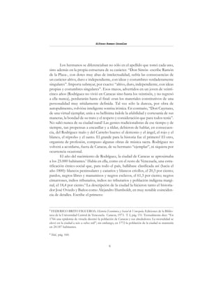 6
Alfonzo Rumazo González
Los hermanos se diferenciaban no sólo en el apellido que tomó cada uno,
sino además en la propia estructura de su carácter. “Don Simón -escribe Ramón
de la Plaza-, con dotes muy altas de intelectualidad, sufría las consecuencias de
un carácter altivo, duro e independiente, con ideas y costumbres verdaderamente
singulares”. Importa subrayar, por exacto: “altivo, duro, independiente, con ideas
propias y costumbres singulares”. Esos trazos, advertidos en un joven de veinti-
cinco años (Rodríguez no vivió en Caracas sino hasta los veintiséis, y no regresó
a ella nunca), perdurarán hasta el final: eran los materiales constitutivos de una
personalidad muy nítidamente definida. Tal vez sólo la dureza, por obra de
autopulimento, volvióse inteligente sonrisa irónica. En contrario, “Don Cayetano,
de una virtud ejemplar, unía a su bellísima índole la afabilidad y cortesanía de sus
maneras, la bondad de su trato y el respeto y consideración que para todos tenía”.
No salió nunca de su ciudad natal! Las gentes tradicionalistas de ese tiempo y de
siempre, tan propensas a encasillar y a tildar, debieron de hablar, en consecuen-
cia, del Rodríguez malo y del Carreño bueno: el demonio y el ángel, el rojo y el
blanco, el réprobo y el santo. El grande para la historia fue el primero! El otro,
organista de profesión, compuso algunas obras de música sacra. Rodríguez no
volverá a acordarse, fuera de Caracas, de su hermano “ejemplar”, ni siquiera por
ocurrencia ocasional.
El año del nacimiento de Rodríguez, la ciudad de Caracas se aproximaba
a los 25.000 habitantes.3
Había en ella, como en el resto de Venezuela, una estra-
tificación étnico-social que, para todo el país, hallábase clasificada así (hacia el
año 1800): blancos peninsulares y canarios y blancos criollos, el 20,3 por ciento;
pardos, negros libres y manumisos y negros esclavos, el 61,3 por ciento; negros
cimarrones, indios tributarios, indios no tributarios y población indígena margi-
nal, el 18,4 por ciento.4
La descripción de la ciudad la hicieron tanto el historia-
dor José Oviedo y Baños como Alejandro Humboldt, en muy notable coinciden-
cia de detalles. Escribe el primero:
3
FEDERICO BRITO FIGUEROA: Historia Económica y Social de Venezuela. Ediciones de la Biblio-
teca de la Universidad Central de Venezuela. Caracas, 1973. T. I, pág. 151. Textualmente dice: “En
1766 una epidemia de viruela diezmó la población de Caracas y sus alrededores. La mortalidad se
elevó en la ciudad a seis u ocho mil”; sin embargo, en 1772 la población de la ciudad se mantenía
en 24.187 habitantes.
4
Ibid., pág. 160.
 