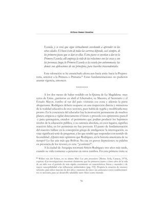 70
Alfonzo Rumazo González
Escuela, y se verá que sigue virtualmente enseñando a aprender en las
otras edades. El buen éxito de todas las carreras depende, casi siempre, de
los primeros pasos que se dan en ellas. Estos pasos se enseñan a dar en la
Primera Escuela; allí empieza la vida de las relaciones con las cosas y con
las personas; luego, la Primera Escuela es la escuela por antonomasia: las
demás son aplicaciones de sus principios, para hacerlos trascendentales.
Esta valoración se ha ensanchado ahora aun hacia atrás: hacia la Prepara-
toria, anterior a la Primera o Primaria.82
Estas fundamentaciones no pudieron
asumir vigencia, entonces.
*********
A los dos meses de haber residido en la Quinta de La Magdalena -muy
cerca de Lima-, partieron en abril el Libertador, su Maestro, el Secretario y el
Estado Mayor, rumbo al sur del país: visitarán esa zona y además la parte
altoperuana. Rodríguez deberá ocuparse en una inspección directa y minuciosa
de la realidad educativa de esos sectores, pues habrá de regirla y modificarla muy
pronto. En la conciencia del educador hay la motivación permanente de muchos
planes; empieza a vigilar directamente el futuro y procede con optimismo; para él
-y para quienquiera, creador- el pesimismo que podían producir los bajísimos
niveles de la educación pública, o su carencia absoluta, en esos lugares, significa
reacción falsa; en los pesimistas no hay porvenir. El punto de fundamentación
del maestro hállase en la concepción griega de inteligencia: la interrogación, su
viaje significará serie de preguntas, a las que tendrá que responder con sentido de
fecundidad. ¿Quién más optimista que Rodríguez, en la historia americana de su
tiempo? Lo fue aún más que Bolívar. No cae en graves depresiones; su palabra
en presencia de los reveses, es esta: “¡continúo!”.
A la ciudad de Arequipa retornará Simón Rodríguez tres años más tarde,
cuando su vida comience a penetrar en otros rumbos. En esta primera visita se
82
Willen van der Eyken, en su último libro Los años preescolares (Monte Avila, Caracas, 1974),
expresa: «Las investigaciones muestran claramente que los primeros cuatro o cinco años de la vida
de un niño son el período de más rápido crecimiento en características físicas y mentales y de
mayor susceptibilidad a las influencias ambientales» (pág. 192). Propicia la creación de «nursery
schools», para niños mayores de dos años y menores de cinco: «su asistencia a estos establecimien-
tos es necesaria para un desarrollo saludable tanto físico como mental».
 