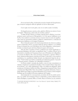 72
Alfonzo Rumazo González
En la ruta hacia La Paz, el Libertador escucha el saludo de Choquehuanca,
que el maestro caraqueño debió de aplaudir con fervor alborozado:
Con los siglos crecerá vuestra gloria, como crece la sombra cuando el sol declina.
El abogado peruano, mestizo, culto, aplicóle a Bolívar con acierto el verso
de Virgilio: “Majoresque cadunt altis de montibus umbrae”.
A orillas del lago Titicaca, en Zepita, esperóle Sucre a Bolívar y sus acom-
pañantes; juntos atravesaron el Desaguadero y el 18 de agosto hallábanse ya en
La Paz. Esta ciudad no constituía entonces ni punto focal, ni centro de significa-
ción; todos los mecanismos políticos, religiosos, administrativos y culturales de
importancia hallábanse en la antigua Chuquisaca.
Para el educador quizás lo de interés preponderante fue observar, analizar,
querer comprender a Sucre, con quien habrá de operar en Bolivia -ya se hablaba
de que el cumanés iba a ser el Presidente de la Nueva República-; actitud pareci-
da hubo sin duda de parte del Gran Mariscal respecto del maestro.
Sólo dos días se quedan en Oruro -población que tomará significado es-
pecial para Rodríguez más tarde: un significado triste-, y arriban a Potosí. Se ha
clausurado la Asamblea de Chuquisaca; Sucre será el Presidente de la República,
en ausencia de Bolívar. Hay suma de festejos, homenajes y agasajos. Bolívar y
Sucre, además de libertadores, eran Jefes de Estado. Y para ellos, y otros muchos,
muchísimos, los asambleístas habían firmado esta disposición legal de alta no-
bleza: “Todo hombre que hubiese combatido por la libertad en Junín o Ayacucho
se reputará natural y ciudadano de la República de Bolívar”.83
En Potosí, ciudad y montaña alta, pueblo y cerro de viejo conocimiento en
América y España por su producción de plata, se han cruzado las líneas a largo trazo
de la historia y van a fijar culminaciones. Llega a la ciudad una delegación oficial
enviada por el Gobierno del Río de la Plata e integrada por el general Carlos Alvear
y el doctor José Miguel Díaz Vélez. Son recibidos con grandes deferencias. Vienen a
pedir a Bolívar que emplee sus ejércitos libertadores, hoy en reposo, contra el imperio
del Brasil, que ha invadido la Provincia rioplatense del Uruguay.
Interrumpiendo las conversaciones, la mañana del 26 de octubre ascien-
den a la cumbre del montículo Potosí el Libertador, el Gran Mariscal Sucre,
Simón Rodríguez, el general Miller, el Estado Mayor de Bolívar, los dos emisarios
83
ALFONSO RUMAZO GONZÁLEZ. Sucre, Gran Mariscal de Ayacucho. Edime, Madrid, 1973.
Cuarta edición, pág. 151.
 