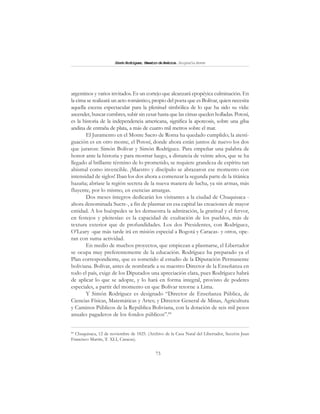 73
SimónRodríguez,MaestrodeAmérica.BiografíaBreve
argentinos y varios invitados. Es un cortejo que alcanzará epopéyica culminación. En
la cima se realizará un acto romántico, propio del poeta que es Bolívar, quien necesita
aquella escena espectacular para la plenitud simbólica de lo que ha sido su vida:
ascender, buscar cumbres, subir sin cesar hasta que las cimas queden holladas. Potosí,
es la historia de la independencia americana, significa la apoteosis, sobre una giba
andina de entraña de plata, a más de cuatro mil metros sobre el mar.
El Juramento en el Monte Sacro de Roma ha quedado cumplido; la atesti-
guación es en otro monte, el Potosí, donde ahora están juntos de nuevo los dos
que juraron: Simón Bolívar y Simón Rodríguez. Para empeñar una palabra de
honor ante la historia y para mostrar luego, a distancia de veinte años, que se ha
llegado al brillante término de lo prometido, se requiere grandeza de espíritu tan
abismal como invencible. ¡Maestro y discípulo se abrazaron ese momento con
intensidad de siglos! Iban los dos ahora a comenzar la segunda parte de la titánica
hazaña; abríase la región secreta de la nueva manera de lucha, ya sin armas, más
fluyente, por lo mismo, en esencias amargas.
Dos meses íntegros dedicarán los visitantes a la ciudad de Chuquisaca -
ahora denominada Sucre-, a fin de plasmar en esa capital las creaciones de mayor
entidad. A los huéspedes se les demuestra la admiración, la gratitud y el fervor,
en festejos y pleitesías: es la capacidad de exultación de los pueblos, más de
textura exterior que de profundidades. Los dos Presidentes, con Rodríguez,
O’Leary -que más tarde irá en misión especial a Bogotá y Caracas- y otros, ope-
ran con suma actividad.
En medio de muchos proyectos, que empiezan a plasmarse, el Libertador
se ocupa muy preferentemente de la educación. Rodríguez ha preparado ya el
Plan correspondiente, que es sometido al estudio de la Diputación Permanente
boliviana. Bolívar, antes de nombrarle a su maestro Director de la Enseñanza en
todo el país, exige de los Diputados una apreciación clara, pues Rodríguez habrá
de aplicar lo que se adopte, y lo hará en forma integral, provisto de poderes
especiales, a partir del momento en que Bolívar retorne a Lima.
Y Simón Rodríguez es designado “Director de Enseñanza Pública, de
Ciencias Físicas, Matemáticas y Artes; y Director General de Minas, Agricultura
y Caminos Públicos de la República Boliviana, con la dotación de seis mil pesos
anuales pagaderos de los fondos públicos”.84
84
Chuquisaca, 12 de noviembre de 1825. (Archivo de la Casa Natal del Libertador, Sección Juan
Francisco Martín, T. XLI, Caracas).
 