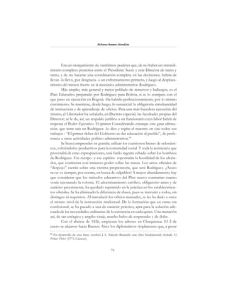 74
Alfonzo Rumazo González
Era un otorgamiento de vastísimos poderes que, de no haber un entendi-
miento completo posterior entre el Presidente Sucre y este Director de tanto y
tanto, y de no hacerse una coordinación completa en las decisiones, habría de
llevar -lo llevó, por desgracia- a un enfrentamiento primero, y luego al desplaza-
miento del menos fuerte en la mecánica administrativa: Rodríguez.
Más amplio, más general y mejor poblado de renuevos y hallazgos, es el
Plan Educativo preparado por Rodríguez para Bolivia, si se lo compara con el
que puso en ejecución en Bogotá. Ha habido perfeccionamiento, por lo mismo
crecimiento. Se mantiene, desde luego, lo sustancial: la obligatoria simultaneidad
de instrucción y de aprendizaje de oficios. Para una más hacedera ejecución del
mismo, el Libertador ha señalado, en Decreto especial, las facultades propias del
Director; se le da, así, un respaldo jurídico a un funcionario cuya labor habrá de
respetar el Poder Ejecutivo. El primer Considerando estampa esta gran afirma-
ción, que tiene raíz en Rodríguez -lo dice y repite el maestro en casi todos sus
trabajos-: “El primer deber del Gobierno es dar educación al pueblo”, de prefe-
rencia a otras actividades político administrativas.85
Se busca emprender en grande; utilizar los cuantiosos bienes de eclesiásti-
cos, volviéndolos productivos para la comunidad social. Y toda la resistencia que
provendrá de estas expropiaciones, será fardo ingente echado sobre los hombros
de Rodríguez. Ese cuerpo -y ese espíritu- soportarán la hostilidad de los afecta-
dos, que continúan con inmenso poder sobre las masas. Los actos oficiales de
“despojo” caerán sobre una víctima propiciatoria, que será Rodríguez. ¿Acaso
no se va siempre, por norma, en busca de culpables? A mayor abundamiento, hay
que considerar que los métodos educativos del Plan nuevo contrarían cuanto
venía ejecutando la colonia. El adoctrinamiento católico, obligatorio antes y de
carácter preeminente, ha quedado suprimido en la práctica en los establecimien-
tos oficiales. Se ha eliminado la diferencia de clases, pues se instruirá a todos, sin
distingos ni requisitos. Al introducir los oficios manuales, se les ha dado a estos
el mismo nivel de la instrucción intelectual. De la formación que en suma era
confesional, se ha pasado a una de carácter práctico, apta para la solución ade-
cuada de las necesidades ordinarias de la existencia en cada quien. Una mutación
así, de tan enérgico y amplio viraje, mucho hubo de sorprender y de doler.
Con el abrirse de 1826, empiezan los adioses en Chuquisaca. El 2 de
enero se alejaron hacia Buenos Aires los diplomáticos rioplatenses que, a pesar
85
En desarrollo de esta frase, escribió J. L. Salcedo Bastardo una obra fundamental, titulada El
Primer Deber (1973, Caracas).
 