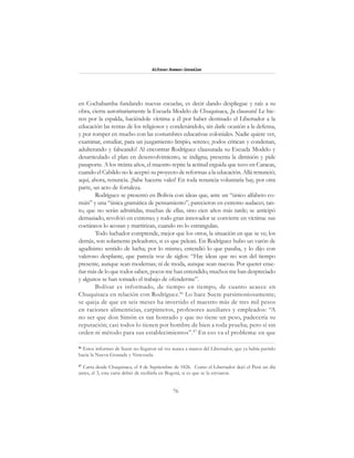76
Alfonzo Rumazo González
en Cochabamba fundando nuevas escuelas, es decir dando despliegue y raíz a su
obra, cierra autoritariamente la Escuela Modelo de Chuquisaca, ¡la clausura! Le hie-
ren por la espalda, haciéndole víctima a él por haber destinado el Libertador a la
educación las rentas de los religiosos y condenándolo, sin darle ocasión a la defensa,
y por romper en mucho con las costumbres educativas coloniales. Nadie quiere ver,
examinar, estudiar, para un juzgamiento limpio, sereno; ¡todos critican y condenan,
adulterando y falseando! Al encontrar Rodríguez clausurada su Escuela Modelo y
desarticulado el plan en desenvolvimiento, se indigna; presenta la dimisión y pide
pasaporte. A los treinta años, el maestro repite la actitud erguida que tuvo en Caracas,
cuando el Cabildo no le aceptó su proyecto de reformas a la educación. Allá renunció;
aquí, ahora, renuncia. ¡Sabe hacerse valer! En toda renuncia voluntaria hay, por otra
parte, un acto de fortaleza.
Rodríguez se presentó en Bolivia con ideas que, ante un “único alfabeto co-
mún” y una “única gramática de pensamiento”, parecieron en extremo audaces; tan-
to, que no serán admitidas, muchas de ellas, sino cien años más tarde; se anticipó
demasiado, revolvió en extremo; y todo gran innovador se convierte en víctima: sus
coetáneos lo acosan y martirizan, cuando no lo estrangulan.
Todo luchador comprende, mejor que los otros, la situación en que se ve; los
demás, son solamente peleadores, si es que pelean. En Rodríguez hubo un varón de
agudísimo sentido de lucha; por lo mismo, entendió lo que pasaba, y lo dijo con
valeroso desplante, que parecía voz de siglos: “Hay ideas que no son del tiempo
presente, aunque sean modernas; ni de moda, aunque sean nuevas. Por querer ense-
ñar más de lo que todos saben, pocos me han entendido, muchos me han despreciado
y algunos se han tomado el trabajo de ofenderme”.
Bolívar es informado, de tiempo en tiempo, de cuanto acaece en
Chuquisaca en relación con Rodríguez.86
Lo hace Sucre parsimoniosamente;
se queja de que en seis meses ha invertido el maestro más de tres mil pesos
en raciones alimenticias, carpinteros, profesores auxiliares y empleados: “A
no ser que don Simón es tan honrado y que no tiene un peso, padecería su
reputación; casi todos lo tienen por hombre de bien a toda prueba; pero sí sin
orden ni método para sus establecimientos”.87
En eso va el problema: en que
86
Estos informes de Sucre no llegaron tal vez nunca a manos del Libertador, que ya había partido
hacia la Nueva Granada y Venezuela.
87
Carta desde Chuquisaca, el 4 de Septiembre de 1826. Como el Libertador dejó el Perú un día
antes, el 3, esta carta debió de recibirla en Bogotá, si es que se la enviaron.
 
