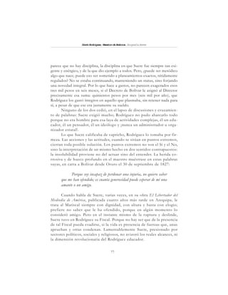 77
SimónRodríguez,MaestrodeAmérica.BiografíaBreve
parece que no hay disciplina, la disciplina en que Sucre fue siempre tan exi-
gente y enérgico, y de la que dio ejemplo a todos. Pero, ¿puede ser metódico
algo que nace; puede eso ser sometido a planeamientos exactos, nítidamente
regulados? No se estaba continuando, manteniendo un status, sino forjando
una novedad integral. Por lo que hace a gastos, no parecen exagerados esos
tres mil pesos en seis meses, si el Decreto de Bolívar le asignó al Director
precisamente esa suma: quinientos pesos por mes (seis mil por año), que
Rodríguez los gastó íntegros en aquello que plasmaba, sin retener nada para
sí, a pesar de que ese era justamente su sueldo.
Ninguno de los dos cedió, en el lapso de discusiones y cruzamien-
to de palabras: Sucre exigió mucho; Rodríguez no pudo abarcarlo todo
porque no era hombre para esa laya de actividades complejas, él un edu-
cador, él un pensador, él un ideólogo y ¡nunca un administrador u orga-
nizador estatal!.
Lo que Sucre calificaba de capricho, Rodríguez lo tomaba por fir-
meza. Las acciones y las actitudes, cuando se sitúan en puntos extremos,
cierran toda posible solución. Los puntos extremos no son el Sí y el No,
sino la interpretación de un mismo hecho en dos sentidos contrapuestos:
la insolubilidad proviene no del actuar sino del entender. La herida co-
rrosiva y de hueco profundo en el maestro muéstrase en estas palabras
suyas, en carta a Bolívar desde Oruro el 30 de septiembre de 1827:
Porque soy incapaz de perdonar una injuria, no quiero saber
que me han ofendido; es cuanta generosidad puede esperar de mi una
amante o un amigo.
Cuando habla de Sucre, varias veces, en su obra El Libertador del
Mediodía de América, publicada cuatro años más tarde en Arequipa, le
trata al Mariscal siempre con dignidad, con altura y hasta con elogio;
prefiere no saber que le ha ofendido, porque en algún momento lo
consideró amigo. Pero en el instante mismo de la ruptura y deslinde,
Sucre tuvo en Rodríguez su Fiscal. Porque no hay ser que de la presencia
de tal Fiscal pueda evadirse, si la vida es presencia de fuerzas que, unas
aprueban y otras condenan. Lamentablemente Sucre, presionado por
sectores políticos, sociales y religiosos, no avizoró los reales alcances, ni
la dimensión revolucionaria del Rodríguez educador.
 