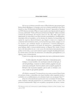 78
Alfonzo Rumazo González
*********
Tal vez no se hubiera conocido nunca el Plan Educativo que preparó para
Bolivia Simón Rodríguez, si el propio autor no lo hubiese publicado como Nota
final de su obra “El Libertador del Mediodía de América”, aparecido en Arequipa
en 1830. Interesa sin duda el Plan en sí; pero mucho más importa advertir que en
ese texto, subtitulado “Sobre el Proyecto de Educación Popular” hállase la médula
esencial del pensamiento del maestro, hasta ese año. Más tarde, según vayan
apareciendo sus varios libros, esas ideas crecerán, ensanchándose y modificándose,
insertadas al fin en la política y en los destinos de América. Se desarrollará una
espiral de vigoroso desenvolvimiento que llegará a tomar en su impulso el
continente latinoamericano entero, con las doctrinas que asiente, aunque no con
los hechos, que tardarán mucho en plasmarse. Continúa Rodríguez,
sistemáticamente, pensando en la fusión de instrucción y manualidades; es su
gran hallazgo, dado a conocer primitivamente en Bogotá. Pero añade el factor
nuevo del niño pobre de uno y otro sexos. En toda nación latinoamericana los
pobres son los más, y a ese sector inmenso quiere otorgarle decidida preferencia.
La colonia educó a los hijos de aristócratas y de adinerados, principalmente y, en
algunos casos, exclusivamente.
Y junto con eso,algomás,muy importante,muy nuevo,estrictamentecreativo:
Se daba ocupación a los padres de los niños, si tenían fuerzas para
trabajar; y si eran inválidos se les socorría por cuenta de sus hijos que, al
salir del aprendizaje, reconocían su deuda al fondo y pagaban cinco por
ciento hasta amortizarlo. Tanto los alumnos corno sus padres gozaban de
libertad; el día lo pasaban ocupados y por la noche se retiraban a sus
casas, excepto los que querían quedarse.
¿El objetivo sustancial? “La intención no era, como se pensó, llenar el país
de artesanos rivales o miserables, sino hacer hombres útiles, asignarles tierras y
auxiliarlos en su establecimiento; era colonizar el país con sus propios hijos”.88
¡Esta era su Escuela Social; una Escuela socio-económica!. El niño despo-
seído, mediante adecuada preparación en conocimientos, oficio y moral -tres
potencias fundamentales- llega, con sus padres, a propietario de tierras y coloni-
88
El Proyecto de Ley de Colonización lo publicó Rodríguez al final de su libro Sociedades Ameri-
canas en 1828.
 