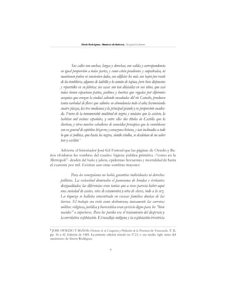 7
SimónRodríguez,MaestrodeAmérica.BiografíaBreve
Sus calles son anchas, largas y derechas, con salida y correspondencia
en igual proporción a todas partes, y como están pendientes y empedradas, ni
mantienen polvos ni consienten lodos, sus edificios los más son bajos por recelo
de los temblores, algunos de ladrillo y lo común de tapias, pero bien dispuestos
y repartidos en su fábrica; sus casas son tan dilatadas en sus sitios, que casi
todas tienen espaciosos patios, jardines y huertas que regadas por diferentes
acequias que cruzan la ciudad saliendo ensañadas del río Catuche, producen
tanta variedad de flores que admira su abundancia todo el año; hermoséanla
cuatro plazas, las tres medianas y la principal grande y en proporción cuadra-
da. Fuera de la innumerable multitud de negros y mulatos que la asisten, la
habitan mil vecinos españoles, y entre ellos dos títulos de Castilla que la
ilustran, y otros muchos caballeros de conocidas prosapias que la ennoblecen;
son en general de espíritus bizarros y corazones briosos, y tan inclinados a todo
lo que es política, que hasta los negros, siendo criollos, se desdeñan de no saber
leer y escribir.5
Advierte el historiador José Gil Fortoul que las páginas de Oviedo y Ba-
ños olvidaron las sombras del cuadro: higiene pública primitiva -“como en la
Metrópoli”- desdén del baño y jabón, epidemias frecuentes y mortalidad de hasta
el cuarenta por mil. Existían aun otras sombras mayores:
Para los venezolanos no había garantías individuales ni derechos
políticos. La esclavitud dominaba el panorama de hondas e irritantes
desigualdades; las diferencias eran tantas que a veces parecía haber aquí
una sociedad de castas, otra de estamentos y otra de clases, todo a la vez.
La riqueza se hallaba concentrada en escasas familias dueñas de las
tierras. El trabajo era visto como deshonroso; únicamente las carreras
militar, religiosa, jurídica y burocrática eran ejercicio digno para los “bien
nacidos” o superiores. Para los pardos era el tratamiento del desprecio y
la correlativa explotación. El vasallaje indígena y la explotación irrestricta
5
JOSÉ OVIEDO Y BAÑOS: Historia de la Conquista y Población de la Provincia de Venezuela. T. II,
pp. 36 a 42. Edición de 1885. La primera edición circuló en 1723, o sea medio siglo antes del
nacimiento de Simón Rodríguez.
 