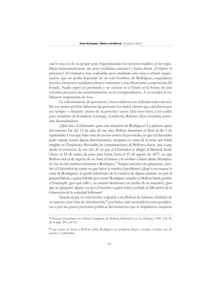 79
SimónRodríguez,MaestrodeAmérica.BiografíaBreve
zan lo suyo lo de su propio país. Superabundan los terrenos baldíos en las repú-
blicas latinoamericanas, tan poco pobladas entonces y hasta ahora. ¿Utópico el
proyecto? Al contrario, muy realizable, pero mediante una vasta y celular organi-
zación, que no podía depender de un solo hombre, de Rodríguez; requeríanse
muchos elementos auxiliares, dinero suficiente y una eficacísima cooperación del
Estado. Nadie captó en profundo y en esencia ni el fondo ni la forma de este
soberbio proyecto de transformación; no lo comprendieron. A su creador le ca-
lificaron torpemente de loco.
Le subestimaron, despreciaron y hasta odiaron con refinada malevolencia.
De ese ánimo pérfido debieron de proceder los malos chistes que circularon por
ese tiempo -y después- acerca de su persona y actos. Que tuvo hijos, a los cuales
puso nombres de hortalizas: Lechuga, Zanahoria, Rábano. Que enseñaba anato-
mía desnudándose.
¿Qué hizo el Libertador para esta situación de Rodríguez? La primera queja
del maestro fue del 15 de julio de ese año; Bolívar abandonó el Perú el día 3 de
septiembre. O sea que hubo más de un mes entero de por medio, en que el Libertador
pudo opinar, tomar alguna determinación, ocuparse en suma de la crisis que había
surgido en Chuquisaca. Revisadas las comunicaciones de Bolívar a Sucre, una a una,
desde el comienzo de ese año 26 en que el Libertador se dirigió al Mariscal desde
Oruro el 22 de enero, de paso para Lima, hasta el 15 de agosto de 1827, en que
Bolívar está ya de regreso de su visita a Caracas y le escribió a Sucre desde Mompox,
no hay la más mínima referencia a Rodríguez.89
Surgen entonces las preguntas: ¿reci-
bió el Libertador las cartas en que Sucre le trataba el problema?; ¿llegó a sus manos la
carta de Rodríguez?; si quedó informado de la cuestión de alguna manera -no por el
general Salom, a quien háblale por escrito Rodríguez cuando ya Bolívar había partido
a Guayaquil- ¿por qué calló y no asumió decisiones, en auxilio de su maestro?; ¿por
qué no preguntó alguna vez por el hombre a quien había confiado la Dirección de la
Educación de la sociedad boliviana?
Queda en pie un solo hecho: culpable o no Bolívar de haberse olvidado de
su maestro, por falta de información,90
por haber sido sustraída la corresponden-
cia o por las graves presiones políticas del momento que le impidieron ocuparse
89
Pueden consultarse las Obras Completas de Bolívar, Editorial Lex, La Habana, 1950. Vol. II,
de la pág. 296 a la 667.
90
Las cartas de Sucre a Bolívar sobre Rodríguez no pudieron llegar a tiempo a Lima: son de
agosto y septiembre.
 