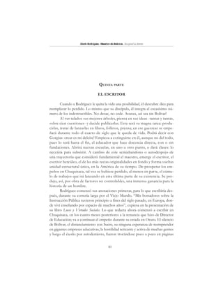 81
SimónRodríguez,MaestrodeAmérica.BiografíaBreve
QUINTA PARTE
EL ESCRITOR
Cuando a Rodríguez le quita la vida una posibilidad, él descubre diez para
reemplazar lo perdido. Lo mismo que su discípulo, él integra el escasísimo nú-
mero de los indestructibles. No decae, no cede. Avanza, así sea sin Bolívar!
Al ver talados sus mejores árboles, piensa en sus ideas -tantas y tantas,
sobre cien cuestiones- y decide publicarlas. Esta será su magna tarea: produ-
cirlas, tratar de lanzarlas en libros, folletos, prensa; en ese guerrear se empe-
ñará durante todo el cuarto de siglo que le queda de vida. Podrá decir con
Gorgias: crear es mi deleite! Empieza a extinguirse en él, aunque no del todo,
pues lo será hasta el fin, el educador que hace docencia directa, con o sin
fundaciones. Abrirá nuevas escuelas, en uno u otro punto, o dará clases: lo
necesita para subsistir. A cambio de este semiabandono o autodespojo de
una trayectoria que consideró fundamental el maestro, emerge el escritor, el
escritor hercúleo, el de las más recias originalidades en fondo y forma vueltas
unidad estructural única, en la América de su tiempo. De prosperar los em-
peños en Chuquisaca, tal vez se hubiese perdido, al menos en parte, el cúmu-
lo de trabajos que irá lanzando en esta última parte de su existencia. Se pro-
dujo, así, por obra de factores no controlables, una inmensa ganancia para la
historia de un hombre.
Rodríguez comenzó sus anotaciones primeras, para lo que escribiría des-
pués, durante su correría larga por el Viejo Mundo. “Mis borradores sobre la
Instrucción Pública tuvieron principio a fines del siglo pasado, en Europa, don-
de viví enseñando por espacio de muchos años”, expresa en la presentación de
su libro Luces y Virtudes Sociales. Lo que redacta ahora comenzó a escribir en
Chuquisaca, en los cuatro meses posteriores a la renuncia que hizo de Director
de Educación; va a continuar el empeño durante su estada en Oruro. El silencio
de Bolívar, el distanciamiento con Sucre, su ninguna esperanza de reemprender
en gigantes empresas educativas, la hostilidad reticente y activa de muchas gentes
y luego el éxodo por autodestierro, fueron trocándose poco a poco en páginas
 