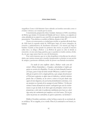 82
Alfonzo Rumazo González
magníficas. Como si del laberinto fuese saliendo un hombre renovado; como si
el dolor volviera a ser vencido por la acción.
Concretamente, prepara dos obras: Sociedades Americanas en 1828 y una defensa
de Bolívar que titulará: El Libertador del Mediodía (del Sur) de América y sus compañeros de
armas, defendidos por un amigo de la causa social. De este segundo trabajo dirá, en la nota de
presentación: “Esta defensa se escribió en Bolivia, durante el año 28”.
Oruro, en consecuencia, es ciudad para escribir, se quedará allí desde fines
de 1826 hasta la segunda mitad de 1828.Lapso largo, de meses alargados, de
creación y padecimientos; de desafiantes decisiones y de miseria que llega al
hambre. Cuando ya han pasado los primeros diez meses, no puede el maestro
callar más y se dirige a Bolívar -a un Bolívar de quien no sabe ni dónde se
encuentra- en una carta larga, patética, que se quedará en medio camino, olvida-
da, sin que caiga nunca bajo los ojos del destinatario.
Este varón inmenso, que no se deja despellejar ni desollar por las adversi-
dades, que camina errante pero creando, interpretando su destino, en una acción
de antigua y persistente sabiduría, recibe de pronto una llamada rescatadora:
En medio de estos conflictos -dícele a Bolívar- recibo carta del
coronel Althaus llamándome a Arequipa y ofreciéndome el empleo que
quiera en servicio de la República. Ya antes me había llamado Gamarra
al Cuzco, y para el viaje me había enviado 500 pesos; a ambos he respon-
dido que no quiero servir a ningún gobierno, y que aunque desearía pasar
al Perú para ocuparme en algún ramo de industria y subsistir mientras
pueda irme a Colombia, no me atrevo a entrar en un país donde estoy
seguro de tener disgustos y de acarrearme probablemente extorsiones, si no
me incorporo en el gremio de los enemigos de usted [Bolívar]. Yo llevo por
sistema el nunca desmentir mi carácter: cualesquiera que sean las circuns-
tancias en que me halle, he de obrar según mis principios: evitaré el com-
prometerme y sobre todo el sacrificarme inútilmente; pero hacer yo o decir
algo contra mis sentimientos por complacer, no lo haré nunca. Tal vez por
salvar mi persona me contradiría; no quiero exponerme a tal deshonra”.
Habla el hombre auténtico, sobre la línea exacta de su rectitud, de
su nobleza. Ni se engaña, ni se vende. Para él, la amistad es un honor, es
lealtad.
 