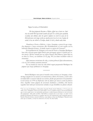 83
SimónRodríguez,MaestrodeAmérica.BiografíaBreve
Sigue la carta, al Libertador:
Me han propuesto llevarme a Méjico. ¿Qué voy a hacer en Amé-
rica sin usted? Mi viaje desde Londres fue por ver a usted y por ayudarlo,
si podía; mis últimos años los quiero emplear en servir la causa de la
libertad; para esto tengo escrito ya mucho; pero ha de ser con el apoyo de
usted; si no, me volveré a Europa, donde sé vivir y donde nada temo.
Abandona a Oruro, a Bolivia, y viaja a Arequipa, a pesar de que sospe-
cha disgustos y hasta extorsiones allá. Probablemente ya está casado con la
boliviana Manuela Gómez. ¿Cuándo murió su esposa de Caracas?91
En la población de Azángaro, en la ruta de Oruro a Arequipa, Rodríguez
hace alto; necesita ganar algún dinero para proseguir; quizás se quedó por va-
rios meses. Allí fue visitado por un viajero francés, Paul Marcoy, quien dejó en
su obra La Tierra y sus habitantes (T. II, pág. 391) un relato revelador sobre el
encuentro.
¡Qué inmenso estoicismo de vida, y cuánta pobreza! ¡Qué adensamiento,
a la vez, de la íntima sustancia interior!
En esa tienda de venta de velas debió seguir preparando Rodríguez las
páginas que luego publicará en Arequipa.
*********
Simón Rodríguez nace para el mundo como escritor, en Arequipa, a don-
de llega cargado de sus cajones con manuscritos y libros. En treinta y cuatro años
no había dado a conocer nada de sus escritos, desde que presentó al Ayuntamien-
to de Caracas en 1794 sus Reflexiones sobre los defectos que vician la escuela de primeras
letras. Aquellas veinte páginas de juventud, medulares y rebeldes, sólo fueron
seguidas más tarde por anotaciones aisladas en que detallaba sus planes educati-
91
En una carta de Rodríguez a Bernardino Segundo Pradel, desde Trilaleubu, el 19 de agosto de
1836, se lee: “Empéñese usted con el señor Jarpa o con su coadjutor tenga ya una recomendación,
que es tener mujer moza y un muchachito que poner a cuidar la puerta mientras yo esté en la torre
del campanario”. Más tarde escribirá: “Mi familia se compone de 2, una mujer y un niño”. En la
partida de defunción del maestro se establece que tuvo dos matrimonios; que la segunda esposa se
llamaba Manuela Gómez, natural de Bolivia, y que dejaba un hijo: José Rodríguez. Manuela murió
antes que su marido, y el hijo les sobrevivió a los dos. No dejó huella.
 