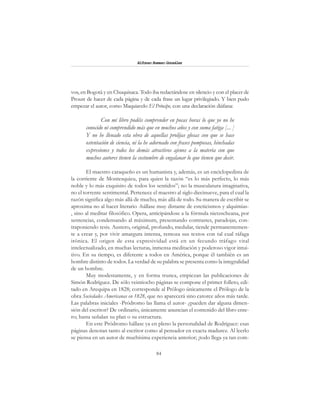 84
Alfonzo Rumazo González
vos, en Bogotá y en Chuquisaca. Todo iba redactándose en silencio y con el placer de
Proust de hacer de cada página y de cada frase un lugar privilegiado. Y bien pudo
empezar el autor, como Maquiavelo El Príncipe, con una declaración diáfana:
Con mi libro podéis comprender en pocas horas lo que yo no he
conocido ni comprendido más que en muchos años y con suma fatiga [... ]
Y no he llenado esta obra de aquellas prolijas glosas con que se hace
ostentación de ciencia, ni la he adornado con frases pomposas, hinchadas
expresiones y todos los demás atractivos ajenos a la materia con que
muchos autores tienen la costumbre de engalanar lo que tienen que decir.
El maestro caraqueño es un humanista y, además, es un enciclopedista de
la corriente de Montesquieu, para quien la razón “es lo más perfecto, lo más
noble y lo más exquisito de todos los sentidos”; no la musculatura imaginativa,
no el torrente sentimental. Pertenece el maestro al siglo diecinueve, para el cual la
razón significa algo más allá de mucho, más allá de todo. Su manera de escribir se
aproxima no al hacer literario -hállase muy distante de esteticismos y alquimias-
, sino al meditar filosófico. Opera, anticipándose a la fórmula nietzscheana, por
sentencias, condensando al máximum, presentando contrastes, paradojas, con-
traponiendo tesis. Austero, original, profundo, medular, tiende permanentemen-
te a crear y, por vivir amargura intensa, remoza sus textos con tal cual ráfaga
irónica. El origen de esta expresividad está en un fecundo tráfago vital
intelectualizado, en muchas lecturas, inmensa meditación y poderoso vigor intui-
tivo. En su tiempo, es diferente a todos en América, porque él también es un
hombre distinto de todos. La verdad de su palabra se presenta como la integralidad
de un hombre.
Muy modestamente, y en forma trunca, empiezan las publicaciones de
Simón Rodríguez. De sólo veintiocho páginas se compone el primer folleto, edi-
tado en Arequipa en 1828; corresponde al Prólogo únicamente el Prólogo de la
obra Sociedades Americanas en 1828, que no aparecerá sino catorce años más tarde.
Las palabras iniciales -Pródromo las llama el autor- ¿pueden dar alguna dimen-
sión del escritor? De ordinario, únicamente anuncian el contenido del libro ente-
ro; hasta señalan su plan o su estructura.
En este Pródromo hállase ya en pleno la personalidad de Rodríguez: esas
páginas denotan tanto al escritor como al pensador en exacta madurez. Al leerlo
se piensa en un autor de muchísima experiencia anterior; ¡todo llega ya tan com-
 