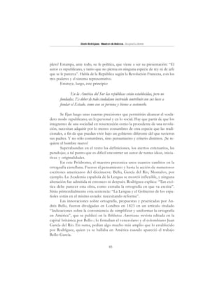 85
SimónRodríguez,MaestrodeAmérica.BiografíaBreve
pleto! Estampa, ante todo, su fe política, que viene a ser su presentación: “El
autor es republicano, y tanto que no piensa en ninguna especie de rey ni de jefe
que se le parezca”. Habla de la República según la Revolución Francesa, con los
tres poderes y el sistema representativo.
Estatuye, luego, este principio:
En la América del Sur las repúblicas están establecidas, pero no
fundadas. Es deber de todo ciudadano instruido contribuir con sus luces a
fundar el Estado, como con su persona y bienes a sostenerlo.
Se fijan luego unas cuantas precisiones que permitirán alcanzar el verda-
dero modo republicano, en lo personal y en lo social. Hay que partir de que los
integrantes de una sociedad en resurrección como la procedente de una revolu-
ción, necesitan adquirir por lo menos costumbres de otra especie que las tradi-
cionales, a fin de que puedan vivir bajo un gobierno diferente del que tuvieron
sus padres. Y no sólo costumbres, sino pensamiento y criterio distintos. ¡Se re-
quiere el hombre nuevo!
Superabundan en el texto las definiciones, los asertos estatuarios, las
paradojas; a tal punto que es difícil encontrar un autor de tantas ideas, inicia-
tivas y originalidades.
En este Pródromo, el maestro preconiza unos cuantos cambios en la
ortografía castellana. Fueron el pensamiento y hasta la acción de numerosos
escritores americanos del diecinueve: Bello, García del Río, Montalvo, por
ejemplo. La Academia española de la Lengua se mostró inflexible, y ninguna
alteración fue admitida ni entonces ni después. Rodríguez explica: “Tan exó-
tica debe parecer esta obra, como extraña la ortografía en que va escrita”.
Sitúa primordialmente esta sentencia: “La Lengua y el Gobierno de los espa-
ñoles están en el mismo estado: necesitando reforma”.
Las innovaciones sobre ortografía, propuestas y practicadas por An-
drés Bello, fueron divulgadas en Londres en 1823 en un artículo titulado
“Indicaciones sobre la conveniencia de simplificar y uniformar la ortografía
en América”, que se publicó en la Biblioteca Americana -revista editada en la
capital británica por Bello-; lo firmaban el venezolano y el colombiano Juan
García del Río. En suma, pedían algo mucho más amplio que lo establecido
por Rodríguez, quien ya se hallaba en América cuando apareció el trabajo
Bello-García.
 