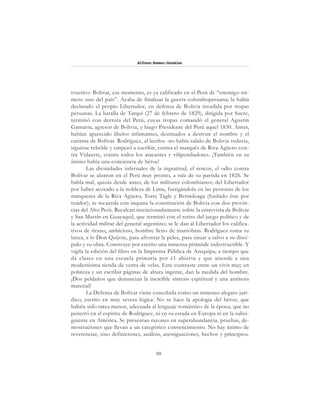 88
Alfonzo Rumazo González
tructivo: Bolívar, ese momento, es ya calificado en el Perú de “enemigo nú-
mero uno del país”. Acaba de finalizar la guerra colomboperuana; la había
declarado el propio Libertador, en defensa de Bolivia invadida por tropas
peruanas. La batalla de Tarqui (27 de febrero de 1829), dirigida por Sucre,
terminó con derrota del Perú, cuyas tropas comandó el general Agustín
Gamarra, agresor de Bolivia, y luego Presidente del Perú aquel 1830. Antes,
habían aparecido libelos infamantes, destinados a destruir el nombre y el
carisma de Bolívar. Rodríguez, al leerlos -no había salido de Bolivia todavía,
irguióse rebelde y empezó a escribir, contra el marqués de Riva Agüero con-
tra Vidaurre, contra todos los atacantes y vilipendiadores. ¡También en su
ánimo había una conciencia de héroe!
Las divinidades infernales de la ingratitud, el rencor, el odio contra
Bolívar se alzaron en el Perú muy pronto, a raíz de su partida en 1826. Se
habla mal, quizás desde antes, de los militares colombianos; del Libertador
por haber acosado a la nobleza de Lima, fustigándola en las personas de los
marqueses de la Riva Agüero, Torre Tagle y Berindoaga (fusilado éste por
traidor); se recuerda con inquina la constitución de Bolivia con dos provin-
cias del Alto Perú. Recalcan intencionadamente sobre la entrevista de Bolívar
y San Martín en Guayaquil, que terminó con el retiro del juego político y de
la actividad militar del general argentino; se le dan al Libertador los califica-
tivos de tirano, ambicioso, hombre lleno de maniobras. Rodríguez toma su
lanza, a lo Don Quijote, para afrontar la pelea, para situar a salvo a su discí-
pulo y su obra. Construye por escrito una inmensa pirámide indestructible. Y
vigila la edición del libro en la Imprenta Pública de Arequipa, a tiempo que
da clases en una escuela primaria por é1 abierta y que atiende a una
modestísima tienda de venta de velas. Este contraste entre un vivir muy en
pobreza y un escribir páginas de altura ingente, dan la medida del hombre.
¡Dos peldaños que denuncian la increíble síntesis espiritual y una antítesis
material!
La Defensa de Bolívar viene concebida como un inmenso alegato jurí-
dico, escrito en muy severa lógica. No se hace la apología del héroe, que
habría sido tarea menor, adecuada al lenguaje romántico de la época, que no
penetró en el espíritu de Rodríguez, ni en su estada en Europa ni en la subsi-
guiente en América. Se presentan razones en superabundancia, pruebas, de-
mostraciones que llevan a un categórico convencimiento. No hay ánimo de
reverenciar, sino definiciones, análisis, atestiguaciones, hechos y principios.
 