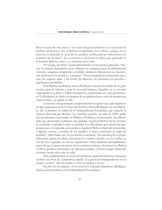 89
SimónRodríguez,MaestrodeAmérica.BiografíaBreve
Parte el autor de este aserto: “La causa del general Bolívar es la causa de los
pueblos americanos. No es Bolívar el defendido (en el libro), porque no lo
necesita; se defiende la causa de los pueblos, justificando las intenciones y la
conducta de sus jefes”. Se va entonces a mensurar la órbita que, generada en
el hombre Bolívar, crece y se ensancha en la obra.
El “cuerpo del delito” queda determinado en tres puntos generales: “Ata-
can su carácter, llamándole tirano. Delatan su conducta: actos de arbitrariedad,
violencia, venganza, despotismo, crueldad, injusticias. Denuncian sus intencio-
nes: esclavizar a los pueblos y coronarse”. Toma enseguida las acusaciones una a
una, sin esquivar nada; y las refuta, las destroza, las pulveriza con pruebas y
argumentos irrebatibles.
Esta Defensa de Bolívar, más el Pródromo, crearon el nombre de un gran
escritor, para la historia y para lo vivencial humano, fijándolo en su enorme
originalidad. Los libros y folletos posteriores, confirmarán ese valer preeminen-
te. En Rodríguez no hubo, en ninguna de sus producciones, señal de decadencia;
tomó la cima, y se quedó en ella.
La historia otorga siempre excepcional honor a quien haya sido el primero
en algo importante para el avance del hombre. Simón Rodríguez, en esta Defen-
sa, fue el primero en hablar de la Independencia Económica que requería la
América libertada por Bolívar: “La América española -¡lo dice en 1830!- pedía
dos revoluciones a un tiempo: la Pública (o Política) y la Económica. Las dificul-
tades que presentaba la primera eran grandes: el general Bolívar las ha vencido,
ha enseñado o excitado a otros a vencerlas. Las dificultades que oponen las pre-
ocupaciones a la segunda, son enormes; el general Bolívar emprende removerlas,
y algunos sujetos, a nombre de los pueblos, le hacen resistencia en lugar de
ayudarlo”. Deja fijado que “la revolución económica” fue iniciada por el propio
Libertador, quien, en efecto, determinó los cambios iniciales en ese rumbo, ya
con las leyes agrarias, ya con las regulaciones sobre indígenas principalmente;
aparte de que al menos las rentas de los cuantiosos bienes eclesiásticos en Bolivia
y el Perú quedaron destinadas a la educación pública. ¡Al héroe magno faltáronle
al menos treinta años más de vida!
Para complementar su aserto de poderosa captación futurista, el maestro
escribió esta frase de consistencia capital: “¡La guerra de Independencia no ha
tocado a su fin!”. ¡No ha tocado a su fin ni entonces, ni hoy!
En otro de sus trabajos -El Extracto de la Educación Republicana- Rodríguez
insiste, posteriormente, en la Independencia Económica:
 