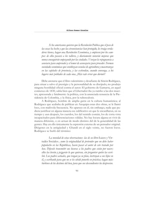 90
Alfonzo Rumazo González
Si los americanos quieren que la Revolución Política que el peso de
las cosas ha hecho y que las circunstancias han protegido, les traiga verda-
deros bienes, hagan una Revolución Económica, y empiecen por los cam-
pos: de ellos pasará a los talleres, y diariamente notarán mejoras que
nunca conseguirán empezando por las ciudades. Venzan la repugnancia a
asociarse para emprender y el temor de aconsejarse para proceder. Formen
sociedades económicas que establezcan escuelas de agricultura y maestranzas
en las capitales de provincia, y las extiendan, cuando convenga, a los
lugares más poblados de cada una. ¡Más vale errar que dormir!
Debe anotarse que el libro valentísimo y desafiante de Simón Rodríguez,
para situar a salvo el prestigio y la personalidad de su discípulo, no produjo
ninguna hostilidad oficial contra el autor. El gobierno de Gamarra, en aquel
comienzo de 1830, sabía bien que el Libertador iba ya rumbo a las dos muer-
tes, apresurada y fatalmente: la política, con la anunciada renuncia de la Pre-
sidencia de Colombia, y la física, por la tuberculosis.
A Rodríguez, hombre de amplia garra en la cultura humanística; al
Rodríguez que acababa de publicar en Arequipa estas dos obras, se le llamó
loco, con malévola frecuencia. No aparece en él, sin embargo, nada que pu-
diera justificar en alguna manera ese calificativo en que le encasillaron, en su
tiempo y aun después, los cuerdos, los del sentido común, los de corta vista
incapacitados para diferenciaciones válidas. No hay locura alguna en vivir de
manera diferente, o en actuar de modo distinto del de la generalidad de las
gentes. Hay en ello únicamente la expresión externa de un pensador original.
Diógenes en la antigüedad y Ghandi en el siglo veinte, no fueron locos.
Rodríguez se burló del término:
La novedad de estas observaciones -las de su libro Luces y Vir-
tudes Sociales-, como la originalidad de pretender que no debe haber
populacho en las Repúblicas, hacen pasar al autor de este tratado por
loco. Déjesele transmitir sus locuras a los padres que están por nacer;
ellos las leerán y juzgarán lo que quieran, sin preguntar quién las escri-
bió. Los padres actuales, que tengan ya su plan, instruyan a sus hijos en
él, y escríbanlo para que no se les olvide ponerlo en práctica; hagan más:
búrlense de los destinos del loco, para que sus descendientes los desprecien.
 