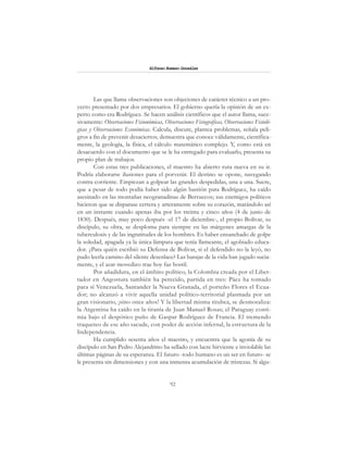 92
Alfonzo Rumazo González
Las que llama observaciones son objeciones de carácter técnico a un pro-
yecto presentado por dos empresarios. El gobierno quería la opinión de un ex-
perto como era Rodríguez. Se hacen análisis científicos que el autor llama, suce-
sivamente: Observaciones Fisionómicas, Observaciones Fisiográficas, Observaciones Fisioló-
gicas y Observaciones Económicas. Calcula, discute, plantea problemas, señala peli-
gros a fin de prevenir desaciertos; demuestra que conoce válidamente, científica-
mente, la geología, la física, el cálculo matemático complejo. Y, como está en
desacuerdo con el documento que se le ha entregado para evaluarlo, presenta su
propio plan de trabajos.
Con estas tres publicaciones, el maestro ha abierto ruta nueva en su ir.
Podría elaborarse ilusiones para el porvenir. El destino se opone, navegando
contra corriente. Empiezan a golpear las grandes despedidas, una a una. Sucre,
que a pesar de todo podía haber sido algún bastión para Rodríguez, ha caído
asesinado en las montañas neogranadinas de Berruecos; sus enemigos políticos
hicieron que se disparase certera y arteramente sobre su corazón, matándolo así
en un instante cuando apenas iba por los treinta y cinco años (4 de junio de
1830). Después, muy poco después -el 17 de diciembre-, el propio Bolívar, su
discípulo, su obra, se desploma para siempre en las márgenes amargas de la
tuberculosis y de las ingratitudes de los hombres. Es haber ensanchado de golpe
la soledad, apagada ya la única lámpara que tenía llameante, el agobiado educa-
dor. ¿Para quién escribió su Defensa de Bolívar, si el defendido no la leyó, no
pudo leerla camino del silente desenlace? Las barajas de la vida han jugado sucia-
mente, y el azar movedizo trae hoy faz hostil.
Por añadidura, en el ámbito político, la Colombia creada por el Liber-
tador en Angostura también ha perecido, partida en tres: Páez ha tomado
para sí Venezuela, Santander la Nueva Granada, el porteño Flores el Ecua-
dor; no alcanzó a vivir aquella unidad político-territorial plasmada por un
gran visionario, ¡sino once años! Y la libertad misma titubea, se desmoraliza:
la Argentina ha caído en la tiranía de Juan Manuel Rosas; el Paraguay conti-
núa bajo el despótico puño de Gaspar Rodríguez de Francia. El tremendo
traqueteo de ese año sacude, con poder de acción infernal, la estructura de la
Independencia.
Ha cumplido sesenta años el maestro, y encuentra que la agonía de su
discípulo en San Pedro Alejandrino ha sellado con lacre hirviente e inviolable las
últimas páginas de su esperanza. El futuro -todo humano es un ser en futuro- se
le presenta sin dimensiones y con una inmensa acumulación de tristezas. Si algu-
 