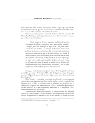 93
SimónRodríguez,MaestrodeAmérica.BiografíaBreve
na vez lloró este varón ascético, tuvo que ser la hora en que supo que ya nadie
suficientemente válido le quedaba en la existencia. Todo llanto de hombre verda-
dero no es de dolor solamente sino también de protesta.
Pasados doce años, cuando Venezuela trasladó a Caracas los restos del
Libertador, Rodríguez escribió patéticamente en su libro Sociedades Americanas
que estaba en prensa en Lima:
Hemos juzgado de los vivos, juzguemos también de los muertos.
Si la lengua de Bolívar se conservara, seca se movería para regraciar a
Venezuela por el alto honor que se digna hacer a sus pobres huesos.
“Aquí están bien, les diría. Con el tiempo desaparecerán de estos cuatro
palmos de tierra, como desaparecieron de la memoria de mis compatriotas
mis servicios, y un amor de que les di tántas pruebas: tuve el dolor de
verlos desaparecer, antes de desaparecer yo: me vi olvidado antes de morir.
Pocos hombres habrá habido que hayan merecido menos el desprecio que
yo, ni que hayan sentido más la ingratitud. Quédense mis huesos en paz;
no falta quien los riegue de cuando en cuando con sus lágrimas; mis
amigos saben dónde están, aquí les envían sus suspiros, y esos no sufren
comparación con los insípidos aplausos de la vanidad”.94
Rodríguez escribió en esto un epitafio para su discípulo. ¡Y tal vez lloró de
nuevo! En una carta a Bolívar en 1824, habló de lágrimas, aunque de alegría,
entonces: “Dígame lo que he de hacer para llegar cuanto antes, darle un abrazo y
llorar de gozo”.
Deja Arequipa y continúa el peregrinaje por el mundo, ya con una única
obsesión germinal: seguir publicando lo mucho que lleva escrito o planeado. Los
fuertes truecan el dolor en nutrición; retan la amargura con la acción; con el
padecimiento emergen más poderosamente. Y llega a la ciudad de Lima, despo-
jado del boato oficial en que se movió seis años antes, en La Magdalena. Como
modesto maestro, abre una escuela.
Aparentemente, la caída de Rodríguez ha sido de lo muy alto -Director
General de Educación para toda una República- a lo simplemente practicado en
muchos años pretéritos: la docencia en una escuela primaria; es decir lo modesto,
94
SIMÓN RODRÍGUEZ. Sociedades Americanas en 1828, págs. 15 y 16.
 