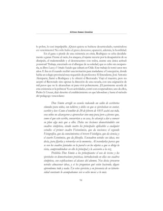 94
Alfonzo Rumazo González
lo pobre, lo casi impalpable. ¡Quien quiera se hubiese desarticulado, sumiéndose
en vencimiento! No sólo hubo el grave descenso; apareció, además, la hostilidad.
En el gana o pierde de una existencia en crisis, Rodríguez se echa decidida-
mente a ganar. Frente al vacío, los ataques, el tajante recorte por la desaparición de su
discípulo, el malentendido y el desencuentro con todos, asume una única actitud:
¡construir! Trabaja, encerrado en el albergue de su soledad, que es cubo sin escapato-
ria, su libro Luces y Virtudes Sociales que editará en Chile. Este trabajo le tomó unos tres
años. E iba en él cuando recibió una invitación para trasladarse a Concepción, donde
había un colegio provincial muy requerido de profesores.El Intendente,José Antonio
Alemparte, llamó a Rodríguez y le ofreció el Rectorado. Viajó el maestro, pero no
aceptó el Rectorado sino apenas la dirección de una escuela, con una asignación de
mil pesos que no le alcanzaban ni para vivir pobremente. ¡El persistente acorde de
esta existencia es la pobreza! Ya en actividades, contó con cooperadores; uno de ellos,
Pedro S. Cruzat, dejó descrito el establecimiento en que laboraban y hasta el método
del pedagogo venezolano:
Don Simón arregló su escuela rodeando un salón de escritorios
cómodos para niños, con tableros y útiles en que se ejercitaban en contar,
escribir y leer. Como el temblor de 20 de febrero de 1835 acabó con todo,
esos niños no alcanzaron a aprovechar sino muy poco; pero a jóvenes que,
como el que esto escribe, concurrían a su casa, les alcanzó a dar a conocer
su plan algo más que a ellos. Daba sus lecciones demostrándoles con
cuadros sinópticos, siendo cuatro los principales aplicables a cualquier
estudio: el primer cuadro Fisionómico, que da nociones; el segundo
Fisiográfico, que da conocimientos; el tercero Fisiológico, que da ciencia; y
el cuarto Económico, que da filosofía. Encuadren ustedes sus ideas, nos
decía, para fijarlas y retenerlas en la memoria. Al recordarlas parece que
se ven los cuadros pintados en la pared o en los objetos a que se dirige la
vista, comprendiéndose en ello lo principal y lo accesorio a la vez.
Prohibía Don Simón a los principiantes el uso de textos y los
ejercitaba en demostraciones prácticas, introduciendo en ellas sus cuadros
sinópticos, con explicaciones al alcance del alumno. Nos decía: procuren
ustedes almacenar ideas, y si les preguntan qué están haciendo, digan:
aprendemos todo y nada. En estos ejercicios y en presencia de su laborio-
sidad constante lo acompañamos seis u ocho meses a lo más.
 