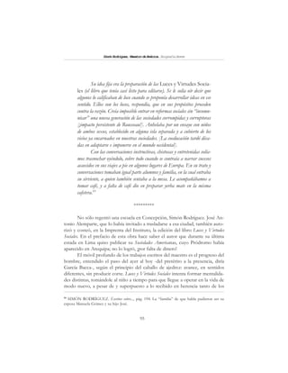95
SimónRodríguez,MaestrodeAmérica.BiografíaBreve
Su idea fija era la preparación de las Luces y Virtudes Socia-
les (el libro que tenía casi listo para editarse). Se le solía oír decir que
algunos lo calificaban de loco cuando se proponía desarrollar ideas en ese
sentido. Ellos son los locos, respondía, que en sus propósitos proceden
contra la razón. Creía imposible entrar en reformas sociales sin “incomu-
nicar” una nueva generación de las sociedades corrompidas y corruptoras
[¡impacto persistente de Rousseau!]. Anhelaba por un ensayo con niños
de ambos sexos, establecido en alguna isla separada y a cubierto de los
vicios ya encarnados en nuestras sociedades. [La coeducación tardó déca-
das en adaptarse e imponerse en el mundo occidental].
Con las conversaciones instructivas, chistosas y entretenidas solía-
mos trasnochar oyéndolo, sobre todo cuando se contraía a narrar sucesos
acaecidos en sus viajes a pie en algunos lugares de Europa. En su trato y
conversaciones tomaban igual parte alumnos y familia, en la cual entraba
su sirviente, a quien también sentaba a la mesa. Le acompañábamos a
tomar café, y a falta de café dio en preparar yerba mate en la misma
cafetera.95
*********
No sólo regentó una escuela en Concepción, Simón Rodríguez. José An-
tonio Alemparte, que lo había invitado a trasladarse a esa ciudad, también auto-
rizó y costeó, en la Imprenta del Instituto, la edición del libro Luces y Virtudes
Sociales. En el prefacio de esta obra hace saber el autor que durante su última
estada en Lima quiso publicar su Sociedades Americanas, cuyo Pródromo había
aparecido en Arequipa; no lo logró, ¡por falta de dinero!
El móvil profundo de los trabajos escritos del maestro es el progreso del
hombre, entendido el paso del ayer al hoy -del pretérito a la presencia, diría
García Bacca-, según el principio del caballo de ajedrez: avance, en sentidos
diferentes, sin producir corte. Luces y Virtudes Sociales intenta formar mentalida-
des distintas, tomándole al niño a tiempo para que llegue a operar en la vida de
modo nuevo, a pesar de y superpuesto a lo recibido en herencia tanto de los
95
SIMÓN RODRÍGUEZ. Escritos sobre..., pág. 194. La “familia” de que habla pudieron ser su
esposa Manuela Gómez y su hijo José.
 