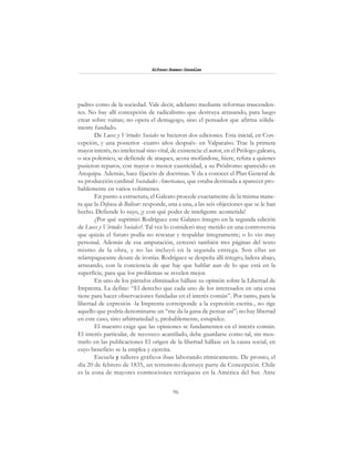 96
Alfonzo Rumazo González
padres como de la sociedad. Vale decir, adelanto mediante reformas trascenden-
tes. No hay allí concepción de radicalismo que destruya arrasando, para luego
crear sobre ruinas; no opera el demagogo, sino el pensador que afirma sólida-
mente fundado.
De Luces y Virtudes Sociales se hicieron dos ediciones. Esta inicial, en Con-
cepción, y una posterior -cuatro años después- en Valparaíso. Trae la primera
mayor interés, no intelectual sino vital, de existencia: el autor, en el Prólogo galeato,
o sea polémico, se defiende de ataques, acosa mofándose, hiere, refuta a quienes
pusieron reparos, con mayor o menor causticidad, a su Pródromo aparecido en
Arequipa. Además, hace fijación de doctrinas. Y da a conocer el Plan General de
su producción cardinal Sociedades Americanas, que estaba destinada a aparecer pro-
bablemente en varios volúmenes.
En punto a estructura, el Galeato procede exactamente de la misma mane-
ra que la Defensa de Bolívar: responde, una a una, a las seis objeciones que se le han
hecho. Defiende lo suyo, ¡y con qué poder de inteligente acometida!
¿Por qué suprimió Rodríguez este Galateo íntegro en la segunda edición
de Luces y Virtudes Sociales?. Tal vez lo consideró muy metido en una controversia
que quizás el futuro podía no rescatar y respaldar íntegramente; o lo vio muy
personal. Además de esa amputación, cercenó también tres páginas del texto
mismo de la obra, y no las incluyó en la segunda entrega. Son ellas un
relampagueante desate de ironías. Rodríguez se despeña allí íntegro, ladera abajo,
arrasando, con la conciencia de que hay que hablar aun de lo que está en la
superficie, para que los problemas se revelen mejor.
En uno de los párrafos eliminados hállase su opinión sobre la Libertad de
Imprenta. La define: “El derecho que cada uno de los interesados en una cosa
tiene para hacer observaciones fundadas en el interés común”. Por tanto, para la
libertad de expresión -la Imprenta corresponde a la expresión escrita-, no rige
aquello que podría denominarse un “me da la gana de pensar así”; no hay libertad
en este caso, sino arbitrariedad y, probablemente, estupidez.
El maestro exige que las opiniones se fundamenten en el interés común.
El interés particular, de recoveco acantilado, debe guardarse como tal, sin mos-
trarlo en las publicaciones El origen de la libertad hállase en la causa social, en
cuyo beneficio se la emplea y ejercita.
Escuela y talleres gráficos iban laborando rítmicamente. De pronto, el
día 20 de febrero de 1835, un terremoto destruye parte de Concepción. Chile
es la zona de mayores conmociones terráqueas en la América del Sur. Ante
 