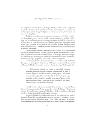 97
SimónRodríguez,MaestrodeAmérica.BiografíaBreve
ese sorpresivo moverse de todo, de traquear todo, que hace gritar a las gentes
y correr, aullar a los perros, volar despavoridos a los pájaros, el hombre sin
defensa y sin protección, por impávido y fuerte que se sepa, testimonia, sin
querer, su fragilidad.
Rodríguez va a saber cómo es un mundo que puede morir. Ante lo agóni-
co, sin embargo, le tocó recorrer toda la zona destruida, para estudiarla e infor-
mar; con el fundamento en sus opiniones técnicas, se procedería a reconstruir.
¿Cómo siente un científico un terremoto? Su ciencia aparecerá posterior al hecho
grave; antes, operan el terror, el miedo o la serenidad fatalista. Rodríguez y dos
más -Ambrosio Lozier y Juan José Arteaga- presentan el Informe, redactado por
el maestro venezolano.
También en los científicos aparece la bestia acosante. Pero el Informe es
un estudio geofísico integral y puede sostenerse, por lo mismo. Como ya antes,
en el proyecto de desviación del río Vincocaya, en Arequipa, el maestro caraque-
ño demuestra que posee muy en amplitud conocimientos de física, planimetría,
mecánica, geología, geografía y varios de los ramos de ingeniería.
Con esta producción de carácter técnico se cierra la estada de Simón
Rodríguez en Concepción. En junio de 1836 aparece enfermo en la población
chilena de Trilaleubu. En una de sus cartas a Bernardino Segundo Pradel, le dice:
Estoy varado: ni puedo irme porque no tengo dónde, -ni puedo
quedarme porque no tengo qué. Póngame usted en estado de ganar el
sustento, aunque sea de sacristán. Pídales al señor Jarpa o a su coadjutor
unas manillas de papel fino y una botellita de tinta extranjera; tengo
mucho que escribir, y el papel es malo. La tinta, ya usted la ve: si escribo
con ella pensará el señor General que le llega el correo del cielo donde,
como usted sabe, se despacha todo en blanco.
Ni en la pobreza más presionante pierde el maestro su porqué de buen
humor. Frente a este amigo Pradel se descubre mucho Rodríguez -y descubrirse,
signo es de entrabamiento- ya desde Trilaleubu, ya desde Monteblanco y Tucapel,
donde se detiene antes de llegar a la capital Santiago.
Ahora el educador ha entrado en aventuras de tipo industrial, con ayuda y
dinero de Pradel. Ha montado un aserradero; el proyecto es “componer un mo-
lino para trigo; curtir, hacer loza, cola y velas”. Para dar éxito a la empresa,
renuncia propuestas ventajosas de un señor Pedro Zañartu. Trabaja, multiplicándose
 