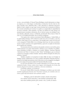 98
Alfonzo Rumazo González
en una y otra actividades. ¡Y fracasa! Nunca Rodríguez triunfó plenamente en ningu-
na empresa, en su vida íntegra: ni industriales, ni educativas. Su don vital era otro:
idear, ahondar, crear, sabiéndose libre y culto; adoctrinar en diferentes derroteros.
Quizás el único empeño en que logró victoria absoluta fue la educación de Bolívar.
Sus escuelas terminaban por cerrarse. Los padres no comprendían la originalidad de
los nuevos métodos e iban retirando a sus hijos. Las fábricas de velas, apenas si le
proporcionaron escasísima subsistencia. ¡No se derrotó nunca, sin embargo! Conti-
nuó ideando, aplicando ensayos, escribiendo, produciendo libros hasta el final. El
éxito no es la medida del hombre, sino el esfuerzo inteligente.
A los quince años vuelven a encontrarse Simón Rodríguez y Andrés Bello, en
la capital chilena Santiago (1837). Desde la estada de los dos en Londres, a este hoy,
efímero y final -luego ya no se verán nunca-, ¡ha sucedido tanto y tanto en el ir de uno
y otro caraqueños! Andrés Bello vive en Santiago desde hace seis años; económica-
mente no pudo sostenerse en la capital británica, a pesar de su empleo de Secretario
de la Legación de Colombia.
Se encuentran ahora dos escritores, dos grandes escritores; uno de ellos, poeta.
Ambos piensan en un único ideal céntrico: América; en eso coinciden. Las publica-
ciones periódicas de Bello se titularon, en Londres: Biblioteca Americana, Repertorio
Americano; la de Chile, El Araucano. La obra “clásica” de Rodríguez, que ya comenzó
a aparecer en Arequipa, se llama Sociedades Americanas. Bolívar discípulo de ambos, fue
asimismo América!
También coinciden en el propósito de educar. Bello da clases en el Colegio de
Santiago; enseña a adolescentes en su casa; es profesor del Instituto Nacional. El poeta y
maestronohaforjadoinnovaciones,comoelotro;éste,nosehaconsagradoainvestigacio-
nes en los campos de la poesía medieval (El Cid), de la filosofía, la moral.
Los dos han ahondado en los estudios idiomáticos; en el mayor, hay origi-
nalidad de fondo y forma, vueltos éstos órgano vital integrado; en el otro, una
mixtura elegante de casticismo académico y fervores románticos.
¡Coinciden, además, en la pobreza!
En casa de Andrés Bello conocióle a Rodríguez un chileno que más tarde
asumiría significación literaria: José Victoriano Lastarria, de veintitrés años en-
tonces, quien dejó del maestro una excelente noticia:
Rodríguez, como los reformadores europeos, tomaba como palanca
de su reforma social la educación; y, como institutor experimentado, adop-
taba nuevos métodos prácticos para enseñar a leer y escribir, de manera
 