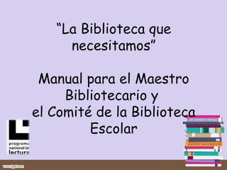 “La Biblioteca que
     necesitamos”

 Manual para el Maestro
     Bibliotecario y
el Comité de la Biblioteca
         Escolar
 