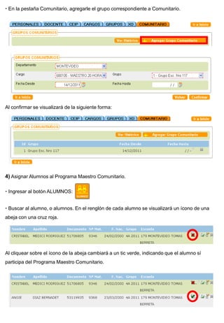  En la pestaña Comunitario, agregarle el grupo correspondiente a Comunitario.




Al confirmar se visualizará de la siguiente forma:




4) Asignar Alumnos al Programa Maestro Comunitario.

 Ingresar al botón ALUMNOS:


 Buscar al alumno, o alumnos. En el renglón de cada alumno se visualizará un ícono de una
abeja con una cruz roja.




Al cliquear sobre el ícono de la abeja cambiará a un tic verde, indicando que el alumno sí
participa del Programa Maestro Comunitario.
 