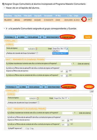 5) Asignar Grupo Comunitario al alumno incorporado al Programa Maestro Comunitario
  Hacer clic en el lapicito del alumno.




  Ir a la pestaña Comunitario asignarle el grupo correspondiente y Guardar.
 