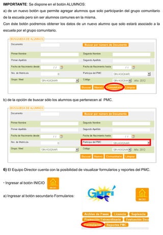 IMPORTANTE: Se dispone en el botón ALUMNOS:
a) de un nuevo botón que permite agregar alumnos que solo participarán del grupo comunitario
de la escuela pero sin ser alumnos comunes en la misma.
Con éste botón podremos obtener los datos de un nuevo alumno que solo estará asociado a la
escuela por el grupo comunitario.




b) de la opción de buscar sólo los alumnos que pertenecen al PMC.




6) El Equipo Director cuenta con la posibilidad de visualizar formularios y reportes del PMC.


 Ingresar al botón INICIO


a) Ingresar al botón secundario Formularios:
 
