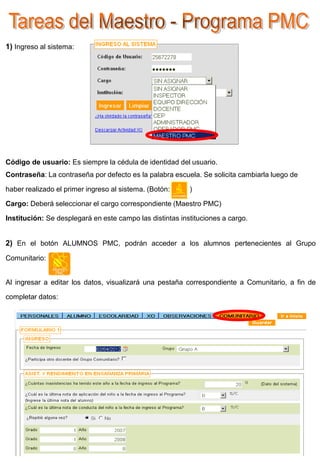 1) Ingreso al sistema:




Código de usuario: Es siempre la cédula de identidad del usuario.
Contraseña: La contraseña por defecto es la palabra escuela. Se solicita cambiarla luego de

haber realizado el primer ingreso al sistema. (Botón:     )

Cargo: Deberá seleccionar el cargo correspondiente (Maestro PMC)

Institución: Se desplegará en este campo las distintas instituciones a cargo.


2) En el botón ALUMNOS PMC, podrán acceder a los alumnos pertenecientes al Grupo
Comunitario:


Al ingresar a editar los datos, visualizará una pestaña correspondiente a Comunitario, a fin de

completar datos:
 