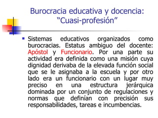 Burocracia educativa y docencia:
           “Cuasi-profesión”

   Sistemas educativos organizados como
    burocracias. Estatus ambiguo del docente:
    Apóstol y Funcionario. Por una parte su
    actividad era definida como una misión cuya
    dignidad derivaba de la elevada función social
    que se le asignaba a la escuela y por otro
    lado era un funcionario con un lugar muy
    preciso en una estructura jerárquica
    dominada por un conjunto de regulaciones y
    normas que definían con precisión sus
    responsabilidades, tareas e incumbencias.
 
