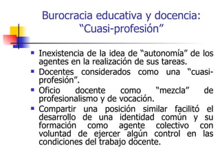Burocracia educativa y docencia:
           “Cuasi-profesión”

   Inexistencia de la idea de “autonomía” de los
    agentes en la realización de sus tareas.
   Docentes considerados como una “cuasi-
    profesión”.
   Oficio    docente     como     “mezcla”    de
    profesionalismo y de vocación.
   Compartir una posición similar facilitó el
    desarrollo de una identidad común y su
    formación como agente colectivo con
    voluntad de ejercer algún control en las
    condiciones del trabajo docente.
 