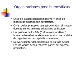 Organizaciones post-burocráticas

   Crisis del estado nacional moderno = crisis del
    modelo de organización burocrático.
   Crisis de los principios que estructuraban el trabajo
    docente en los sistemas educativos de Estado.
   Las políticas de los 90s (“reformas educativas”)
    buscaron transferir al sistema educativo los modelos
    de organización del capitalismo moderno.
   Nuevo “espíritu” del capitalismo en su fase actual.
    Los individuos deben “hacerse parte” del proceso
    productivo.
 