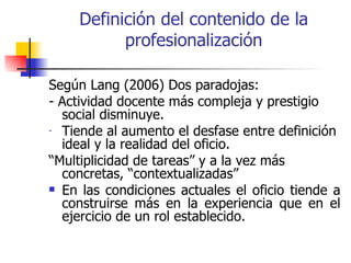 Definición del contenido de la
           profesionalización

Según Lang (2006) Dos paradojas:
- Actividad docente más compleja y prestigio
  social disminuye.
- Tiende al aumento el desfase entre definición
  ideal y la realidad del oficio.
“Multiplicidad de tareas” y a la vez más
  concretas, “contextualizadas”
 En las condiciones actuales el oficio tiende a
  construirse más en la experiencia que en el
  ejercicio de un rol establecido.
 