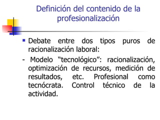 Definición del contenido de la
          profesionalización

 Debate entre dos tipos puros de
  racionalización laboral:
- Modelo “tecnológico”: racionalización,
  optimización de recursos, medición de
  resultados, etc. Profesional como
  tecnócrata. Control técnico de la
  actividad.
 